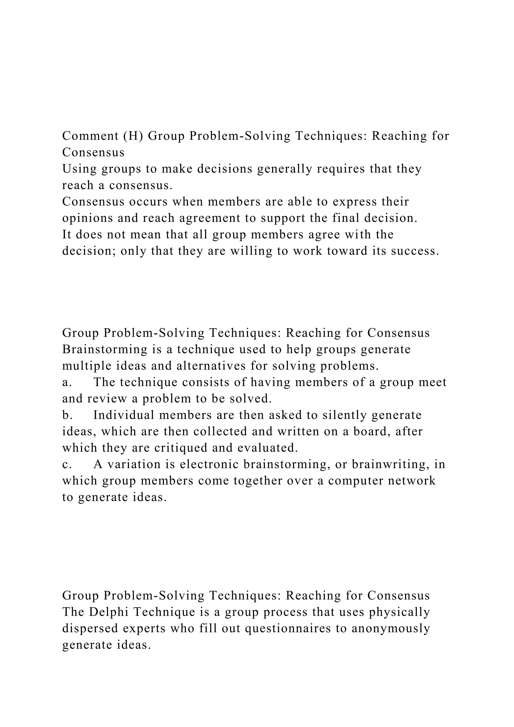 Comment (H) Group Problem-Solving Techniques: Reaching for
Consensus
Using groups to make decisions generally requires that they
reach a consensus.
Consensus occurs when members are able to express their
opinions and reach agreement to support the final decision.
It does not mean that all group members agree with the
decision; only that they are willing to work toward its success.
Group Problem-Solving Techniques: Reaching for Consensus
Brainstorming is a technique used to help groups generate
multiple ideas and alternatives for solving problems.
a. The technique consists of having members of a group meet
and review a problem to be solved.
b. Individual members are then asked to silently generate
ideas, which are then collected and written on a board, after
which they are critiqued and evaluated.
c. A variation is electronic brainstorming, or brainwriting, in
which group members come together over a computer network
to generate ideas.
Group Problem-Solving Techniques: Reaching for Consensus
The Delphi Technique is a group process that uses physically
dispersed experts who fill out questionnaires to anonymously
generate ideas.
 