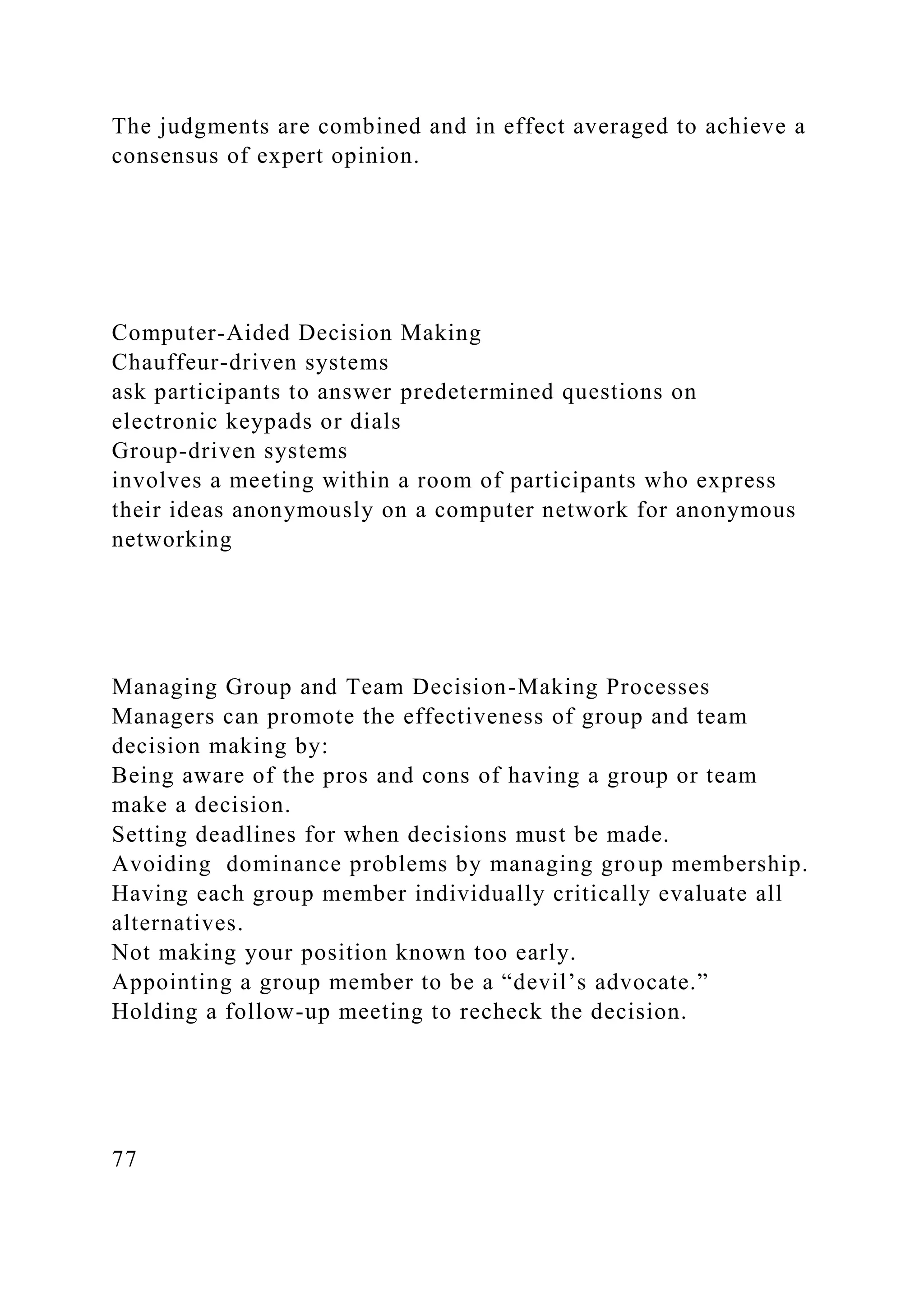 The judgments are combined and in effect averaged to achieve a
consensus of expert opinion.
Computer-Aided Decision Making
Chauffeur-driven systems
ask participants to answer predetermined questions on
electronic keypads or dials
Group-driven systems
involves a meeting within a room of participants who express
their ideas anonymously on a computer network for anonymous
networking
Managing Group and Team Decision-Making Processes
Managers can promote the effectiveness of group and team
decision making by:
Being aware of the pros and cons of having a group or team
make a decision.
Setting deadlines for when decisions must be made.
Avoiding dominance problems by managing group membership.
Having each group member individually critically evaluate all
alternatives.
Not making your position known too early.
Appointing a group member to be a “devil’s advocate.”
Holding a follow-up meeting to recheck the decision.
77
 