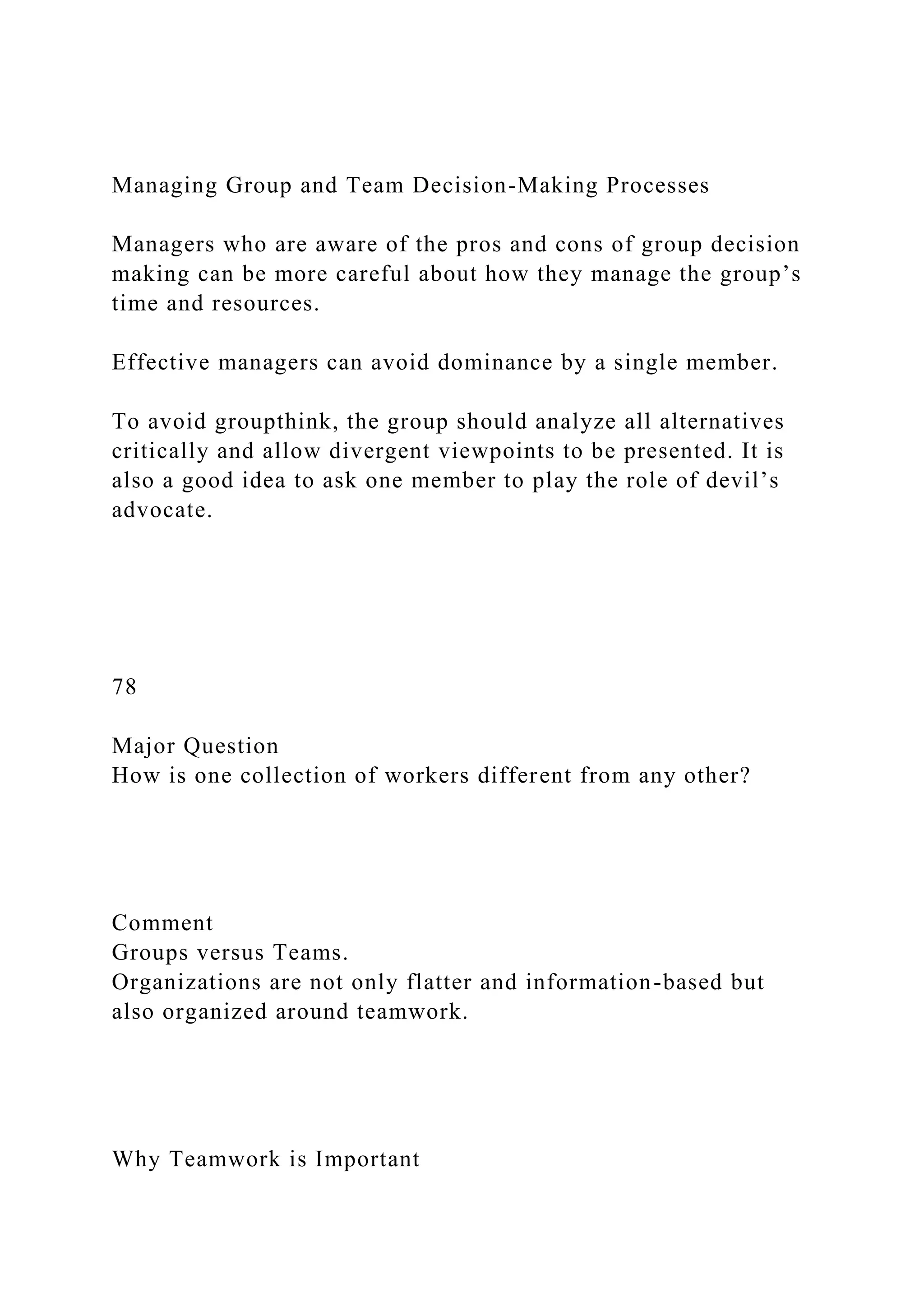 Managing Group and Team Decision-Making Processes
Managers who are aware of the pros and cons of group decision
making can be more careful about how they manage the group’s
time and resources.
Effective managers can avoid dominance by a single member.
To avoid groupthink, the group should analyze all alternatives
critically and allow divergent viewpoints to be presented. It is
also a good idea to ask one member to play the role of devil’s
advocate.
78
Major Question
How is one collection of workers different from any other?
Comment
Groups versus Teams.
Organizations are not only flatter and information-based but
also organized around teamwork.
Why Teamwork is Important
 