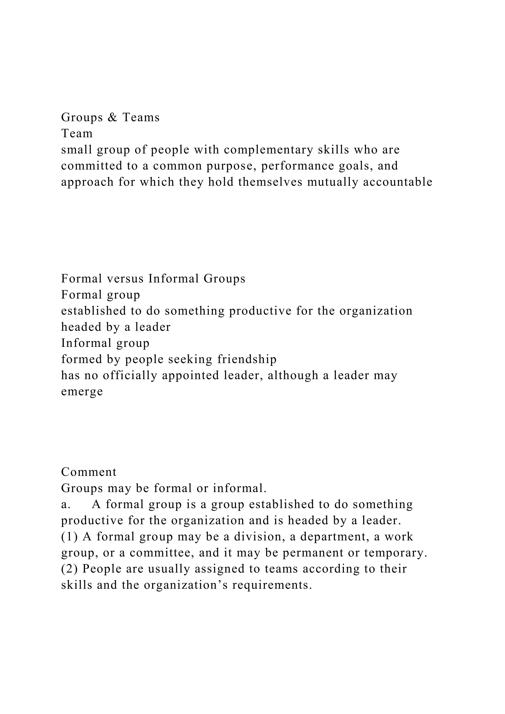 Groups & Teams
Team
small group of people with complementary skills who are
committed to a common purpose, performance goals, and
approach for which they hold themselves mutually accountable
Formal versus Informal Groups
Formal group
established to do something productive for the organization
headed by a leader
Informal group
formed by people seeking friendship
has no officially appointed leader, although a leader may
emerge
Comment
Groups may be formal or informal.
a. A formal group is a group established to do something
productive for the organization and is headed by a leader.
(1) A formal group may be a division, a department, a work
group, or a committee, and it may be permanent or temporary.
(2) People are usually assigned to teams according to their
skills and the organization’s requirements.
 