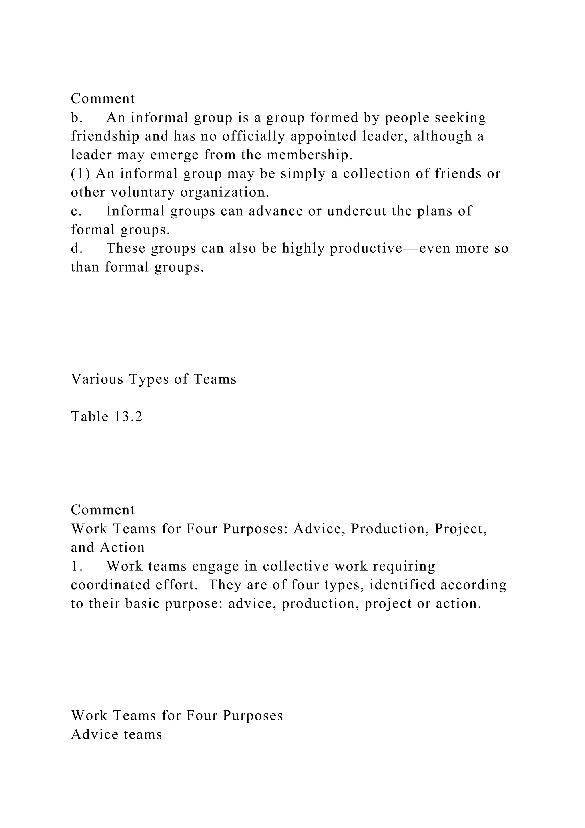 Comment
b. An informal group is a group formed by people seeking
friendship and has no officially appointed leader, although a
leader may emerge from the membership.
(1) An informal group may be simply a collection of friends or
other voluntary organization.
c. Informal groups can advance or undercut the plans of
formal groups.
d. These groups can also be highly productive—even more so
than formal groups.
Various Types of Teams
Table 13.2
Comment
Work Teams for Four Purposes: Advice, Production, Project,
and Action
1. Work teams engage in collective work requiring
coordinated effort. They are of four types, identified according
to their basic purpose: advice, production, project or action.
Work Teams for Four Purposes
Advice teams
 