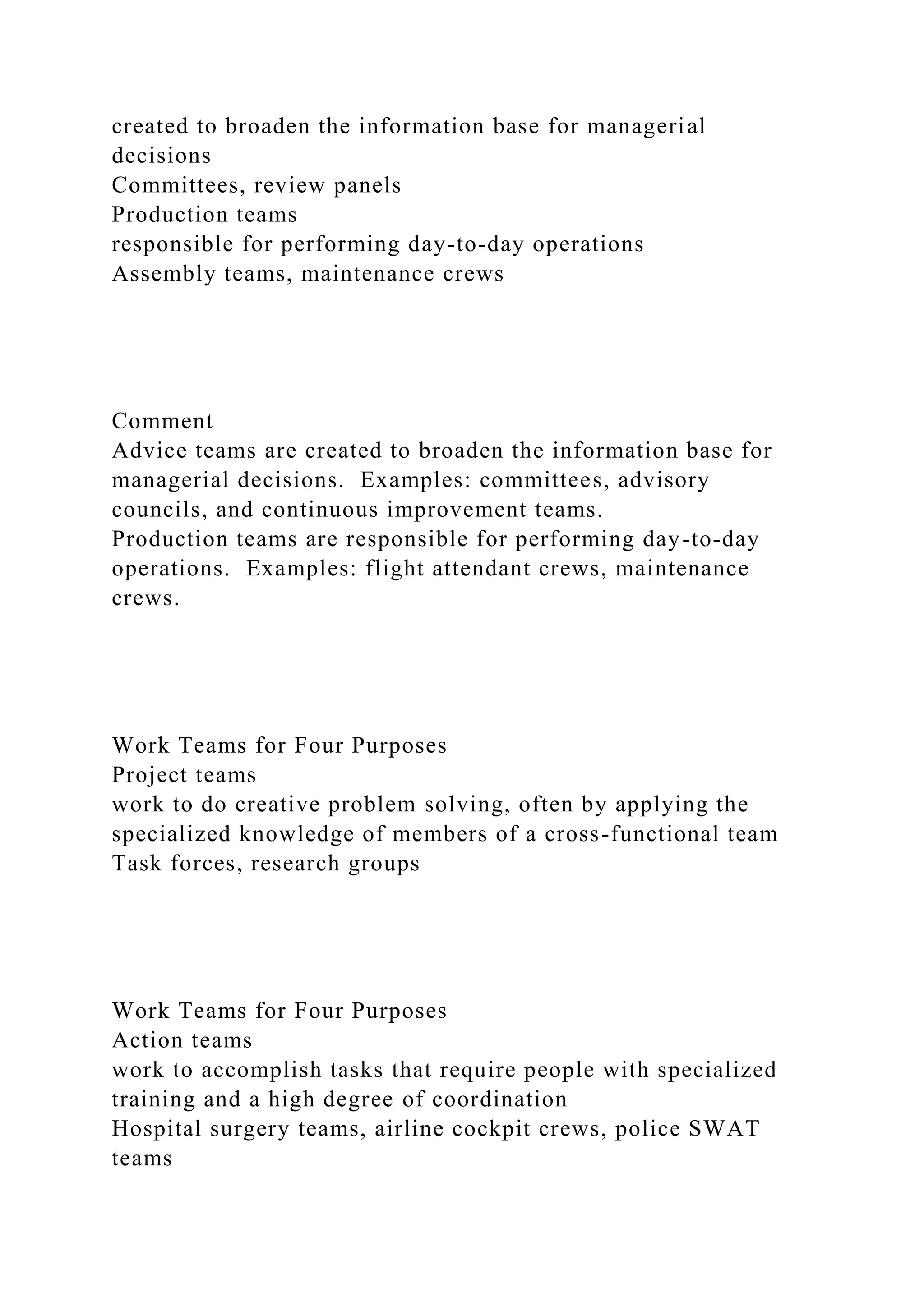 created to broaden the information base for managerial
decisions
Committees, review panels
Production teams
responsible for performing day-to-day operations
Assembly teams, maintenance crews
Comment
Advice teams are created to broaden the information base for
managerial decisions. Examples: committees, advisory
councils, and continuous improvement teams.
Production teams are responsible for performing day-to-day
operations. Examples: flight attendant crews, maintenance
crews.
Work Teams for Four Purposes
Project teams
work to do creative problem solving, often by applying the
specialized knowledge of members of a cross-functional team
Task forces, research groups
Work Teams for Four Purposes
Action teams
work to accomplish tasks that require people with specialized
training and a high degree of coordination
Hospital surgery teams, airline cockpit crews, police SWAT
teams
 