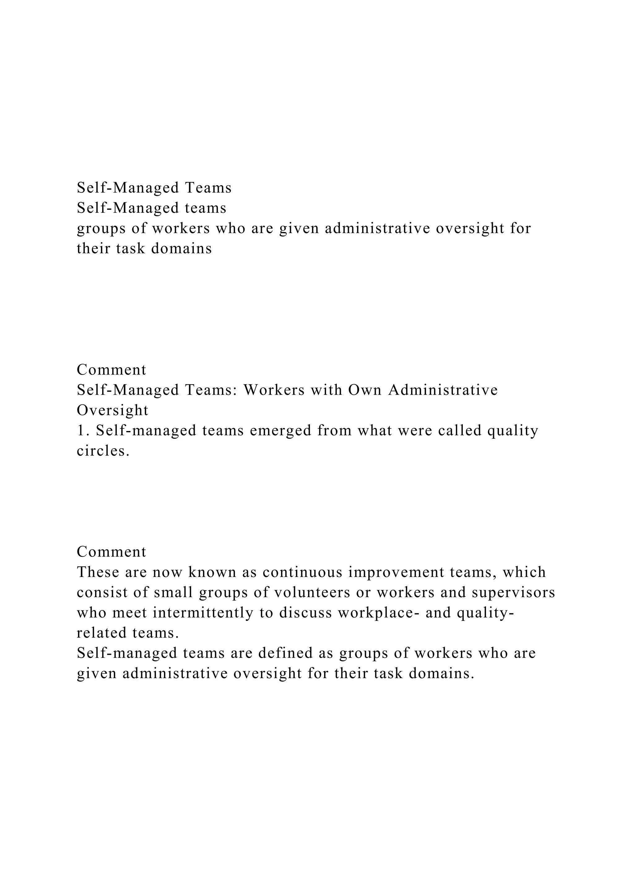Self-Managed Teams
Self-Managed teams
groups of workers who are given administrative oversight for
their task domains
Comment
Self-Managed Teams: Workers with Own Administrative
Oversight
1. Self-managed teams emerged from what were called quality
circles.
Comment
These are now known as continuous improvement teams, which
consist of small groups of volunteers or workers and supervisors
who meet intermittently to discuss workplace- and quality-
related teams.
Self-managed teams are defined as groups of workers who are
given administrative oversight for their task domains.
 