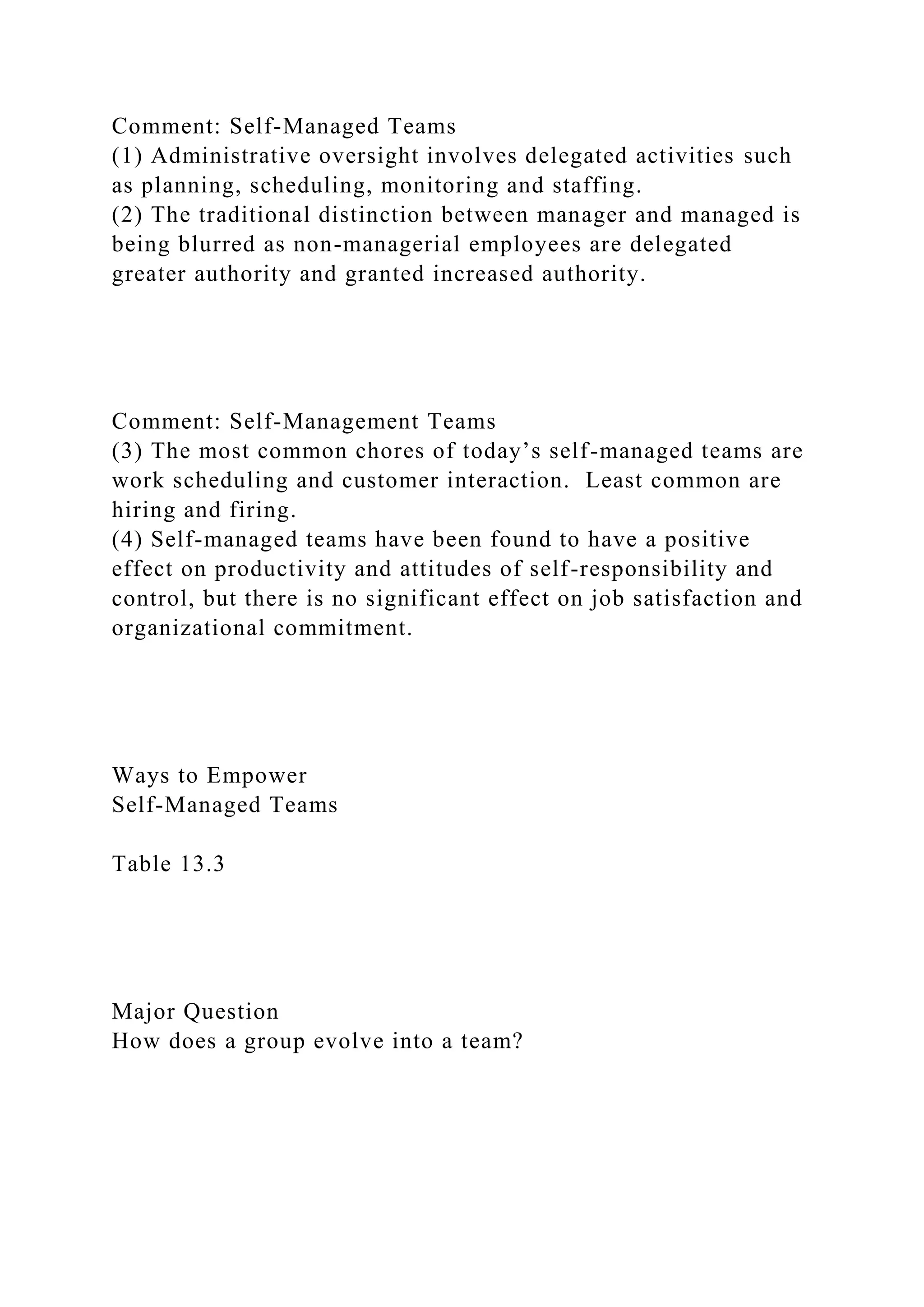 Comment: Self-Managed Teams
(1) Administrative oversight involves delegated activities such
as planning, scheduling, monitoring and staffing.
(2) The traditional distinction between manager and managed is
being blurred as non-managerial employees are delegated
greater authority and granted increased authority.
Comment: Self-Management Teams
(3) The most common chores of today’s self-managed teams are
work scheduling and customer interaction. Least common are
hiring and firing.
(4) Self-managed teams have been found to have a positive
effect on productivity and attitudes of self-responsibility and
control, but there is no significant effect on job satisfaction and
organizational commitment.
Ways to Empower
Self-Managed Teams
Table 13.3
Major Question
How does a group evolve into a team?
 