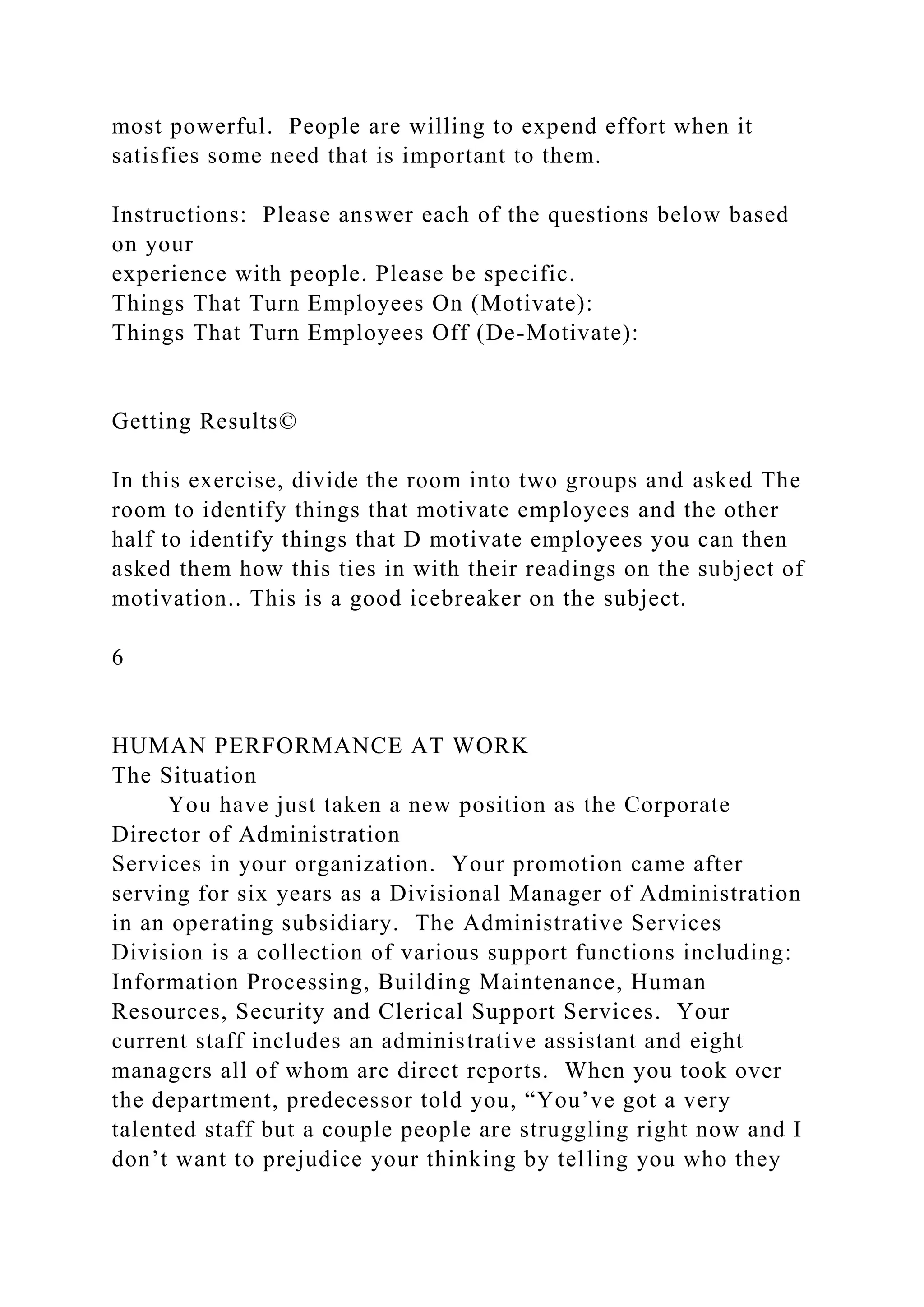 most powerful. People are willing to expend effort when it
satisfies some need that is important to them.
Instructions: Please answer each of the questions below based
on your
experience with people. Please be specific.
Things That Turn Employees On (Motivate):
Things That Turn Employees Off (De-Motivate):
Getting Results©
In this exercise, divide the room into two groups and asked The
room to identify things that motivate employees and the other
half to identify things that D motivate employees you can then
asked them how this ties in with their readings on the subject of
motivation.. This is a good icebreaker on the subject.
6
HUMAN PERFORMANCE AT WORK
The Situation
You have just taken a new position as the Corporate
Director of Administration
Services in your organization. Your promotion came after
serving for six years as a Divisional Manager of Administration
in an operating subsidiary. The Administrative Services
Division is a collection of various support functions including:
Information Processing, Building Maintenance, Human
Resources, Security and Clerical Support Services. Your
current staff includes an administrative assistant and eight
managers all of whom are direct reports. When you took over
the department, predecessor told you, “You’ve got a very
talented staff but a couple people are struggling right now and I
don’t want to prejudice your thinking by telling you who they
 