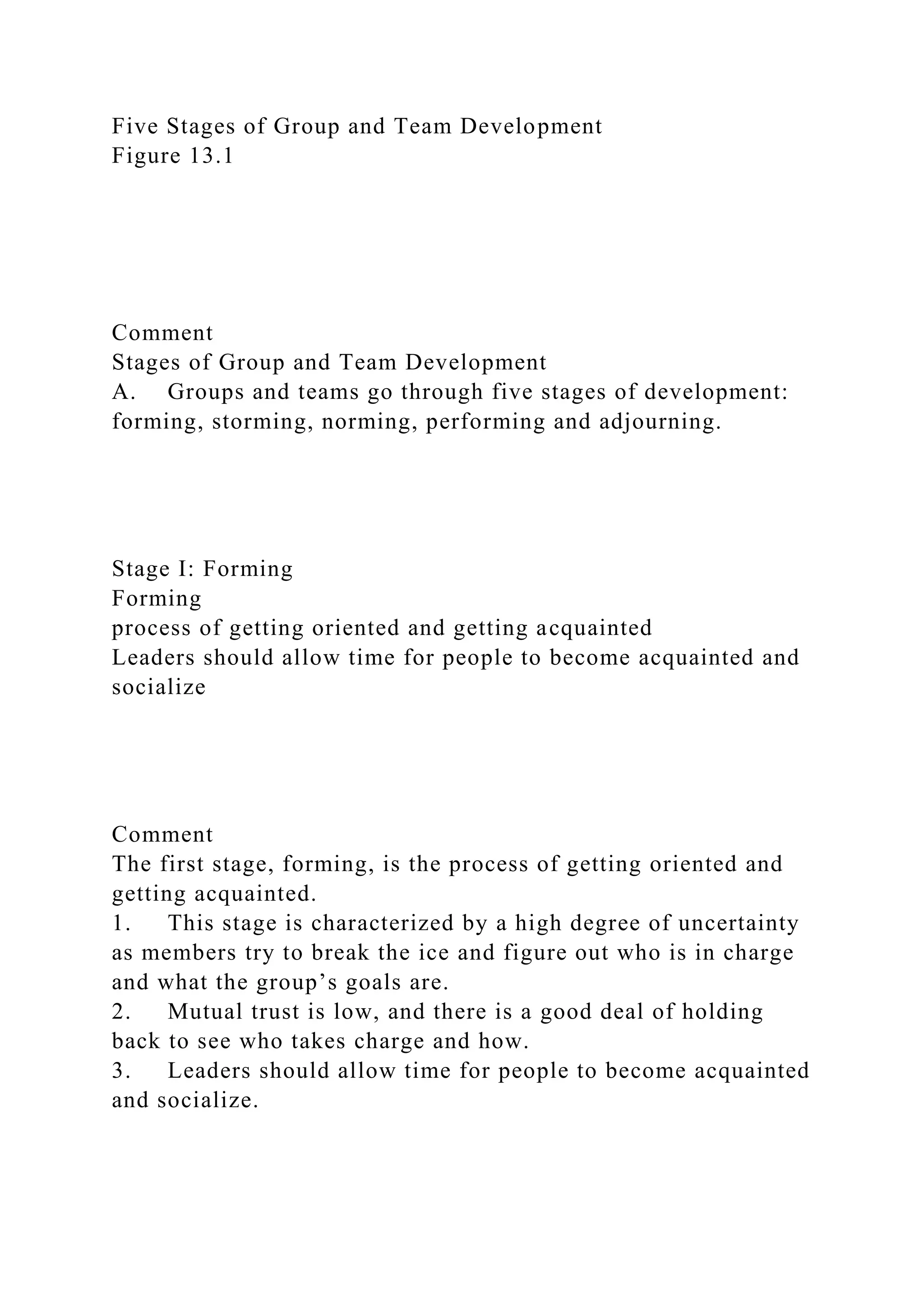 Five Stages of Group and Team Development
Figure 13.1
Comment
Stages of Group and Team Development
A. Groups and teams go through five stages of development:
forming, storming, norming, performing and adjourning.
Stage I: Forming
Forming
process of getting oriented and getting acquainted
Leaders should allow time for people to become acquainted and
socialize
Comment
The first stage, forming, is the process of getting oriented and
getting acquainted.
1. This stage is characterized by a high degree of uncertainty
as members try to break the ice and figure out who is in charge
and what the group’s goals are.
2. Mutual trust is low, and there is a good deal of holding
back to see who takes charge and how.
3. Leaders should allow time for people to become acquainted
and socialize.
 