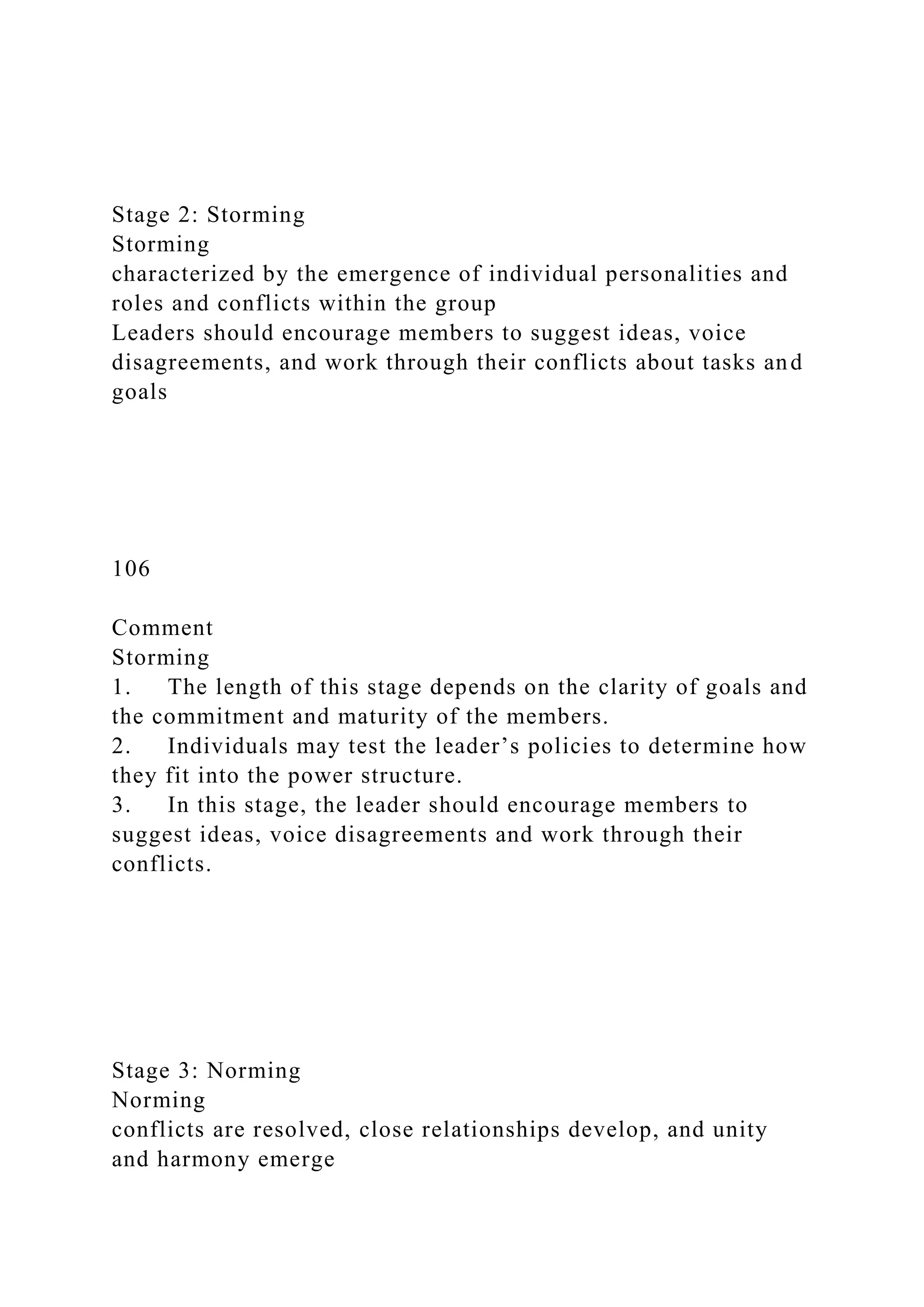 Stage 2: Storming
Storming
characterized by the emergence of individual personalities and
roles and conflicts within the group
Leaders should encourage members to suggest ideas, voice
disagreements, and work through their conflicts about tasks and
goals
106
Comment
Storming
1. The length of this stage depends on the clarity of goals and
the commitment and maturity of the members.
2. Individuals may test the leader’s policies to determine how
they fit into the power structure.
3. In this stage, the leader should encourage members to
suggest ideas, voice disagreements and work through their
conflicts.
Stage 3: Norming
Norming
conflicts are resolved, close relationships develop, and unity
and harmony emerge
 