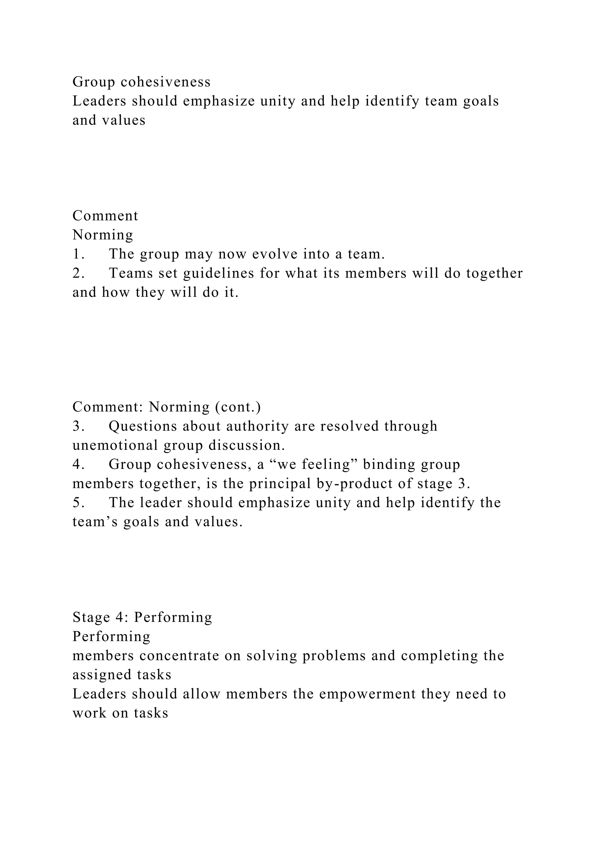 Group cohesiveness
Leaders should emphasize unity and help identify team goals
and values
Comment
Norming
1. The group may now evolve into a team.
2. Teams set guidelines for what its members will do together
and how they will do it.
Comment: Norming (cont.)
3. Questions about authority are resolved through
unemotional group discussion.
4. Group cohesiveness, a “we feeling” binding group
members together, is the principal by-product of stage 3.
5. The leader should emphasize unity and help identify the
team’s goals and values.
Stage 4: Performing
Performing
members concentrate on solving problems and completing the
assigned tasks
Leaders should allow members the empowerment they need to
work on tasks
 