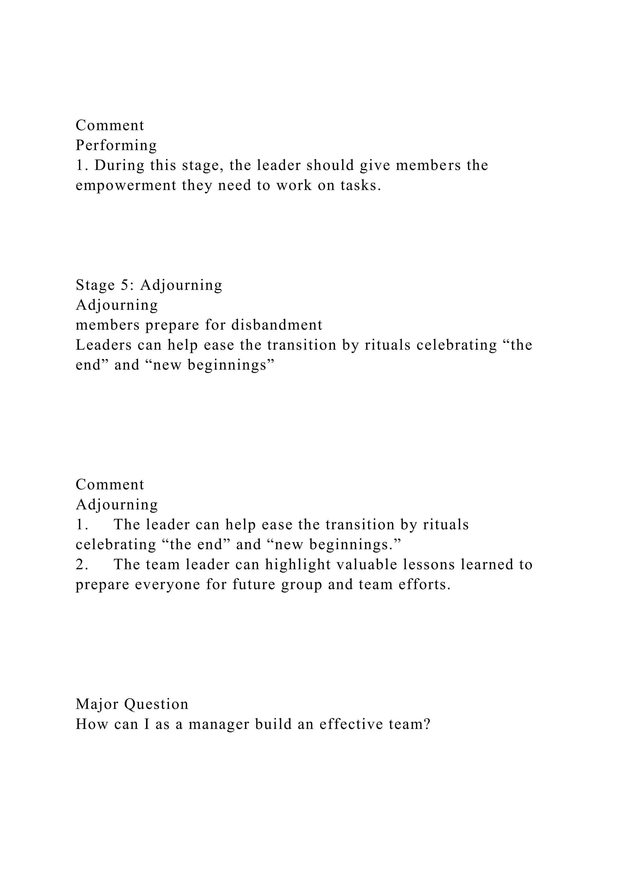 Comment
Performing
1. During this stage, the leader should give members the
empowerment they need to work on tasks.
Stage 5: Adjourning
Adjourning
members prepare for disbandment
Leaders can help ease the transition by rituals celebrating “the
end” and “new beginnings”
Comment
Adjourning
1. The leader can help ease the transition by rituals
celebrating “the end” and “new beginnings.”
2. The team leader can highlight valuable lessons learned to
prepare everyone for future group and team efforts.
Major Question
How can I as a manager build an effective team?
 