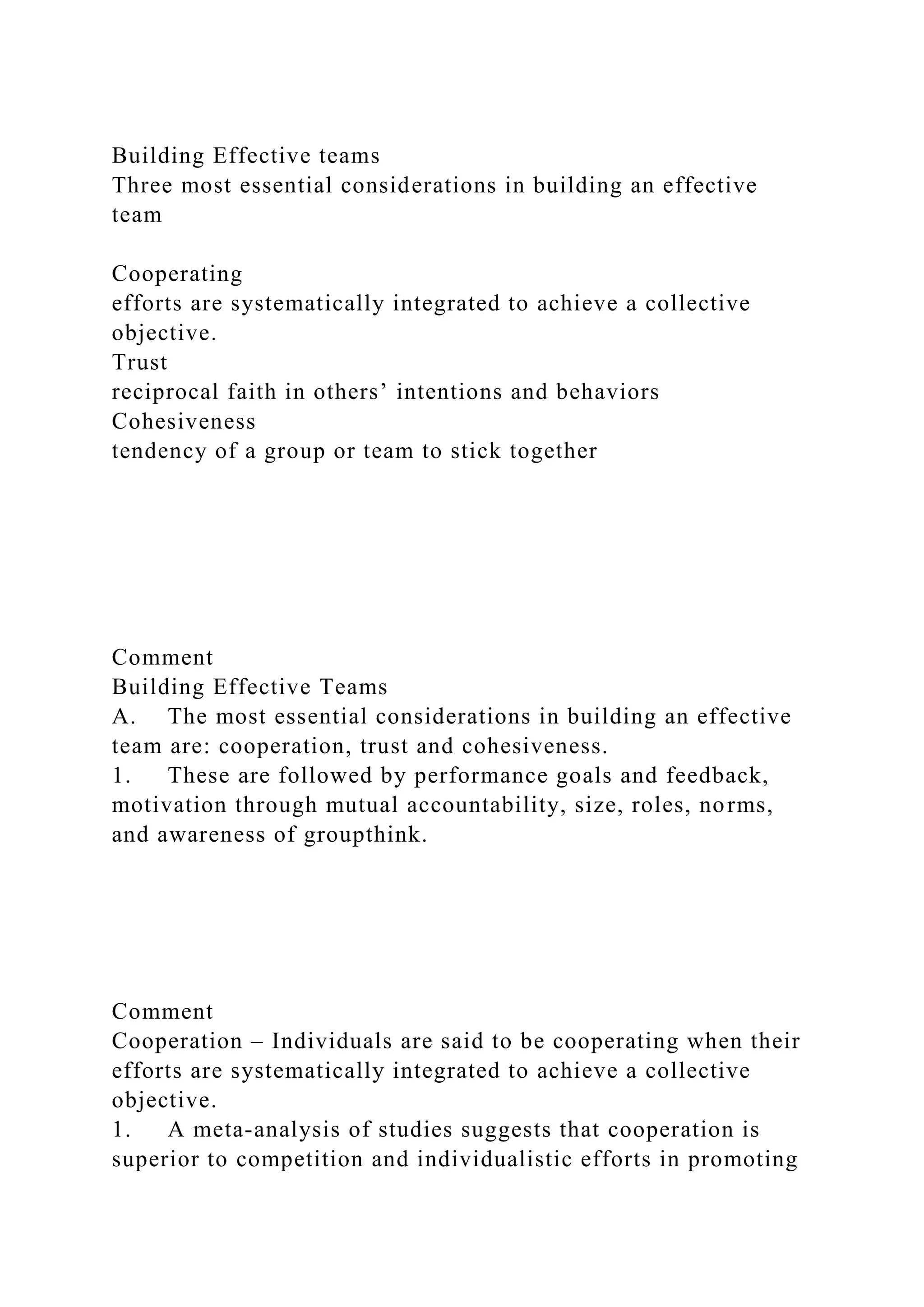 Building Effective teams
Three most essential considerations in building an effective
team
Cooperating
efforts are systematically integrated to achieve a collective
objective.
Trust
reciprocal faith in others’ intentions and behaviors
Cohesiveness
tendency of a group or team to stick together
Comment
Building Effective Teams
A. The most essential considerations in building an effective
team are: cooperation, trust and cohesiveness.
1. These are followed by performance goals and feedback,
motivation through mutual accountability, size, roles, norms,
and awareness of groupthink.
Comment
Cooperation – Individuals are said to be cooperating when their
efforts are systematically integrated to achieve a collective
objective.
1. A meta-analysis of studies suggests that cooperation is
superior to competition and individualistic efforts in promoting
 