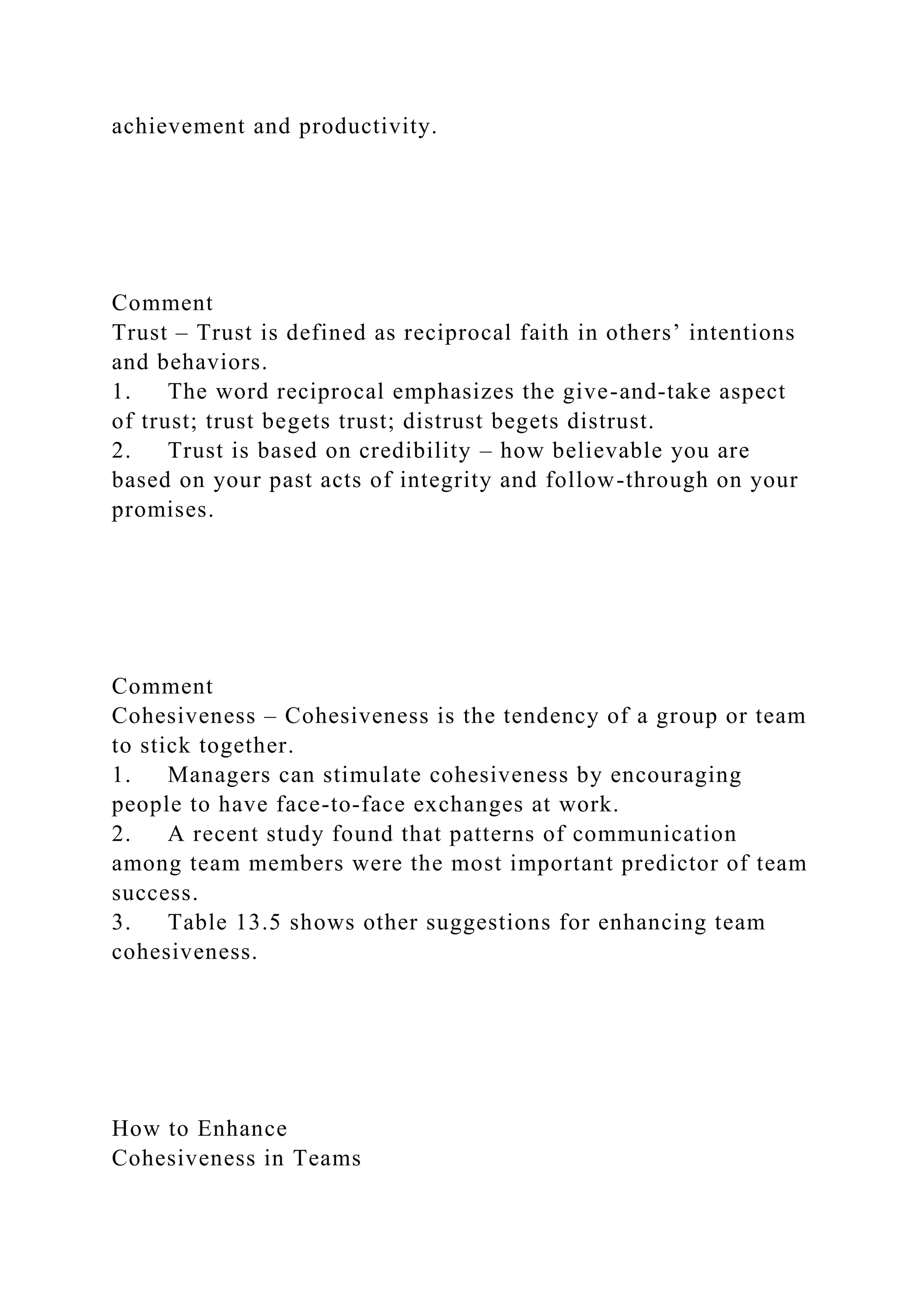 achievement and productivity.
Comment
Trust – Trust is defined as reciprocal faith in others’ intentions
and behaviors.
1. The word reciprocal emphasizes the give-and-take aspect
of trust; trust begets trust; distrust begets distrust.
2. Trust is based on credibility – how believable you are
based on your past acts of integrity and follow-through on your
promises.
Comment
Cohesiveness – Cohesiveness is the tendency of a group or team
to stick together.
1. Managers can stimulate cohesiveness by encouraging
people to have face-to-face exchanges at work.
2. A recent study found that patterns of communication
among team members were the most important predictor of team
success.
3. Table 13.5 shows other suggestions for enhancing team
cohesiveness.
How to Enhance
Cohesiveness in Teams
 
