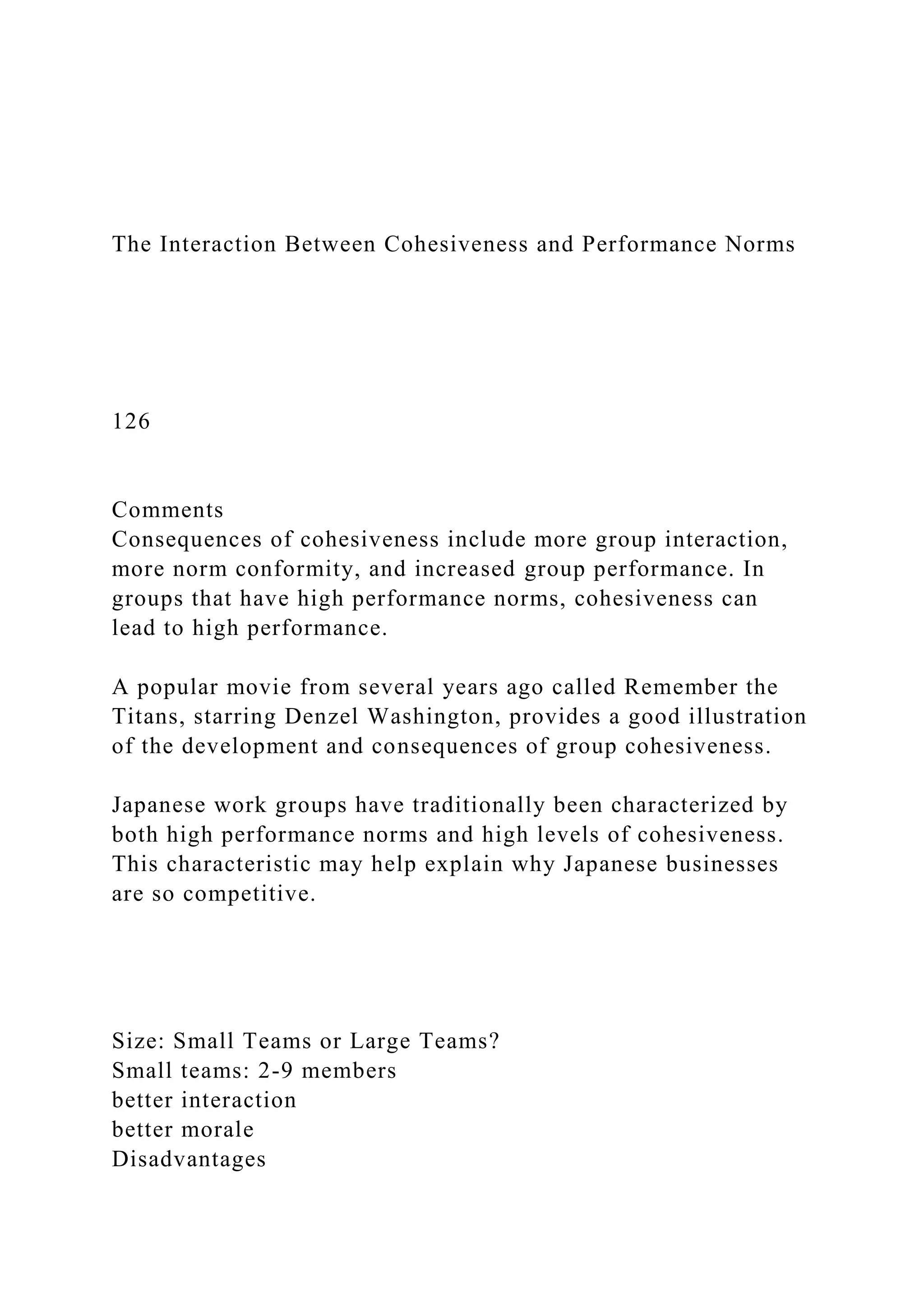The Interaction Between Cohesiveness and Performance Norms
126
Comments
Consequences of cohesiveness include more group interaction,
more norm conformity, and increased group performance. In
groups that have high performance norms, cohesiveness can
lead to high performance.
A popular movie from several years ago called Remember the
Titans, starring Denzel Washington, provides a good illustration
of the development and consequences of group cohesiveness.
Japanese work groups have traditionally been characterized by
both high performance norms and high levels of cohesiveness.
This characteristic may help explain why Japanese businesses
are so competitive.
Size: Small Teams or Large Teams?
Small teams: 2-9 members
better interaction
better morale
Disadvantages
 