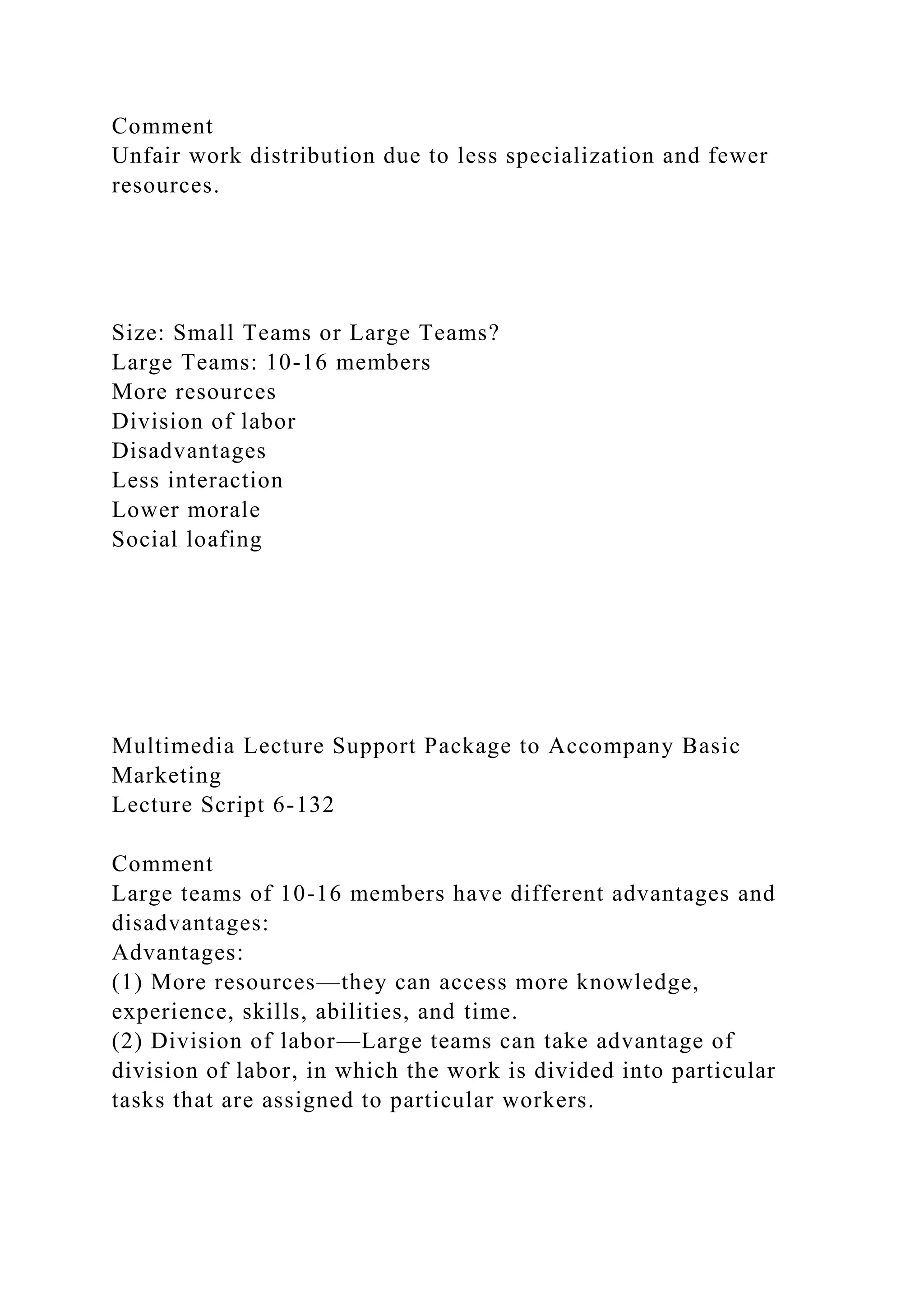 Comment
Unfair work distribution due to less specialization and fewer
resources.
Size: Small Teams or Large Teams?
Large Teams: 10-16 members
More resources
Division of labor
Disadvantages
Less interaction
Lower morale
Social loafing
Multimedia Lecture Support Package to Accompany Basic
Marketing
Lecture Script 6-132
Comment
Large teams of 10-16 members have different advantages and
disadvantages:
Advantages:
(1) More resources—they can access more knowledge,
experience, skills, abilities, and time.
(2) Division of labor—Large teams can take advantage of
division of labor, in which the work is divided into particular
tasks that are assigned to particular workers.
 