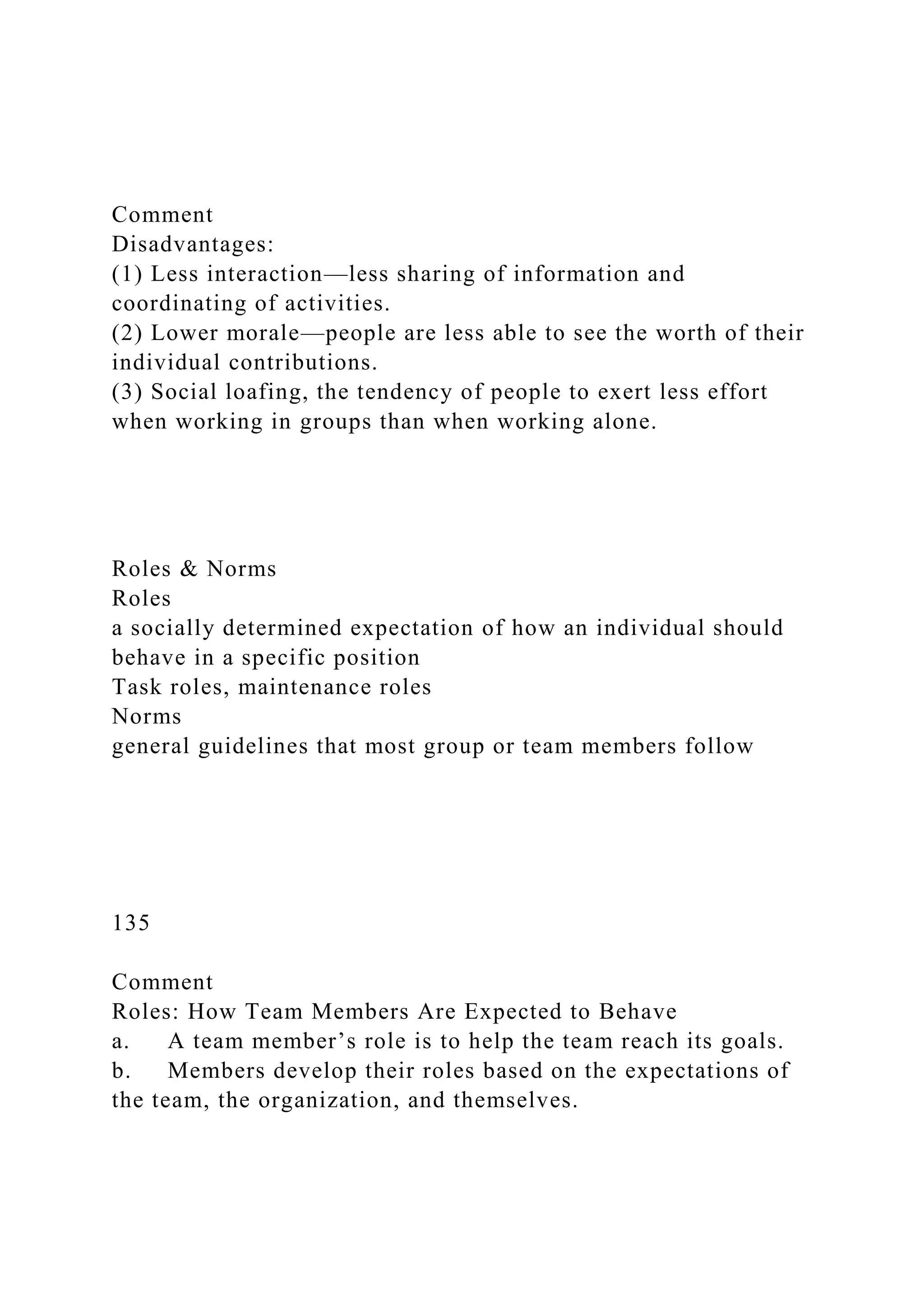 Comment
Disadvantages:
(1) Less interaction—less sharing of information and
coordinating of activities.
(2) Lower morale—people are less able to see the worth of their
individual contributions.
(3) Social loafing, the tendency of people to exert less effort
when working in groups than when working alone.
Roles & Norms
Roles
a socially determined expectation of how an individual should
behave in a specific position
Task roles, maintenance roles
Norms
general guidelines that most group or team members follow
135
Comment
Roles: How Team Members Are Expected to Behave
a. A team member’s role is to help the team reach its goals.
b. Members develop their roles based on the expectations of
the team, the organization, and themselves.
 
