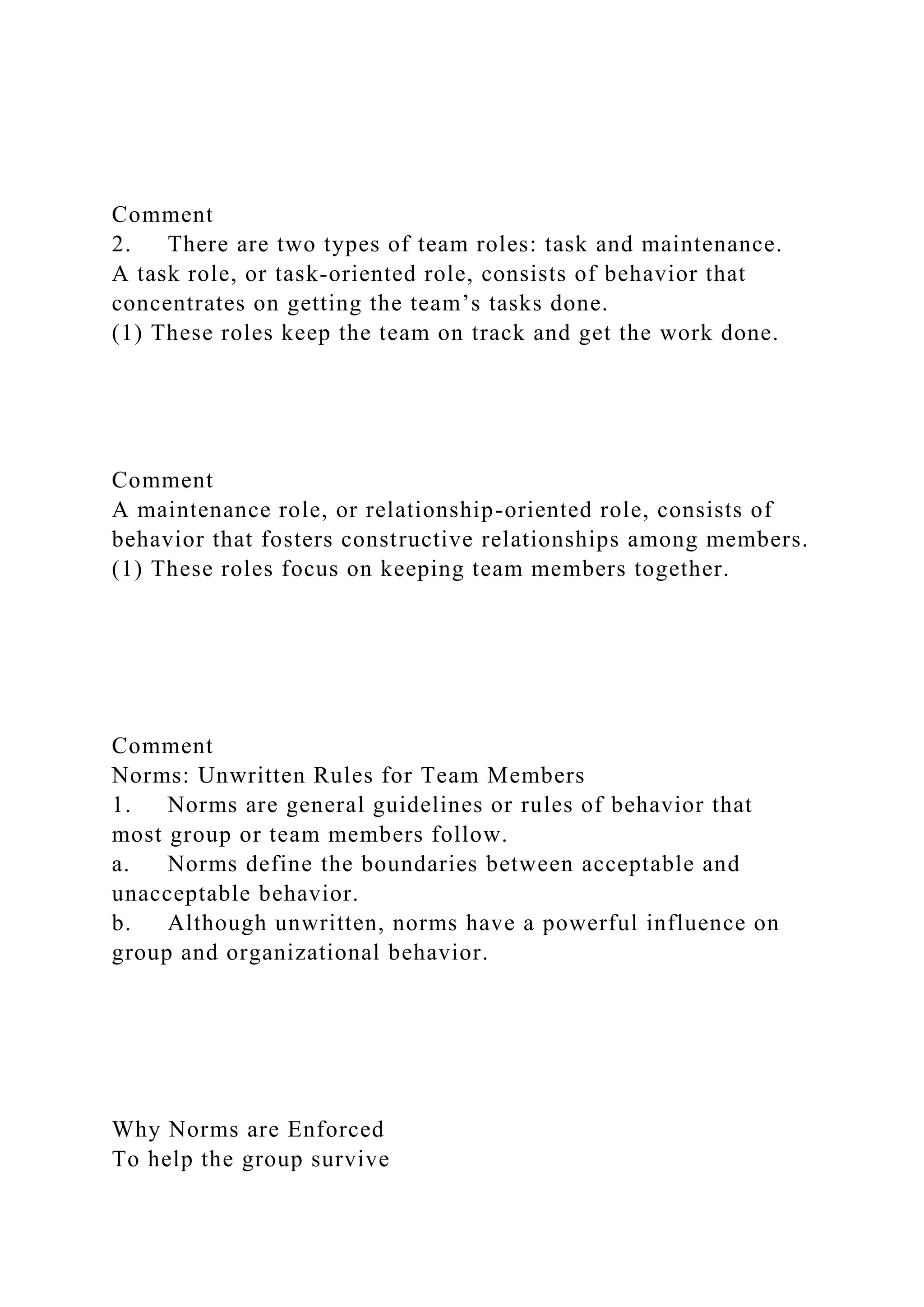 Comment
2. There are two types of team roles: task and maintenance.
A task role, or task-oriented role, consists of behavior that
concentrates on getting the team’s tasks done.
(1) These roles keep the team on track and get the work done.
Comment
A maintenance role, or relationship-oriented role, consists of
behavior that fosters constructive relationships among members.
(1) These roles focus on keeping team members together.
Comment
Norms: Unwritten Rules for Team Members
1. Norms are general guidelines or rules of behavior that
most group or team members follow.
a. Norms define the boundaries between acceptable and
unacceptable behavior.
b. Although unwritten, norms have a powerful influence on
group and organizational behavior.
Why Norms are Enforced
To help the group survive
 