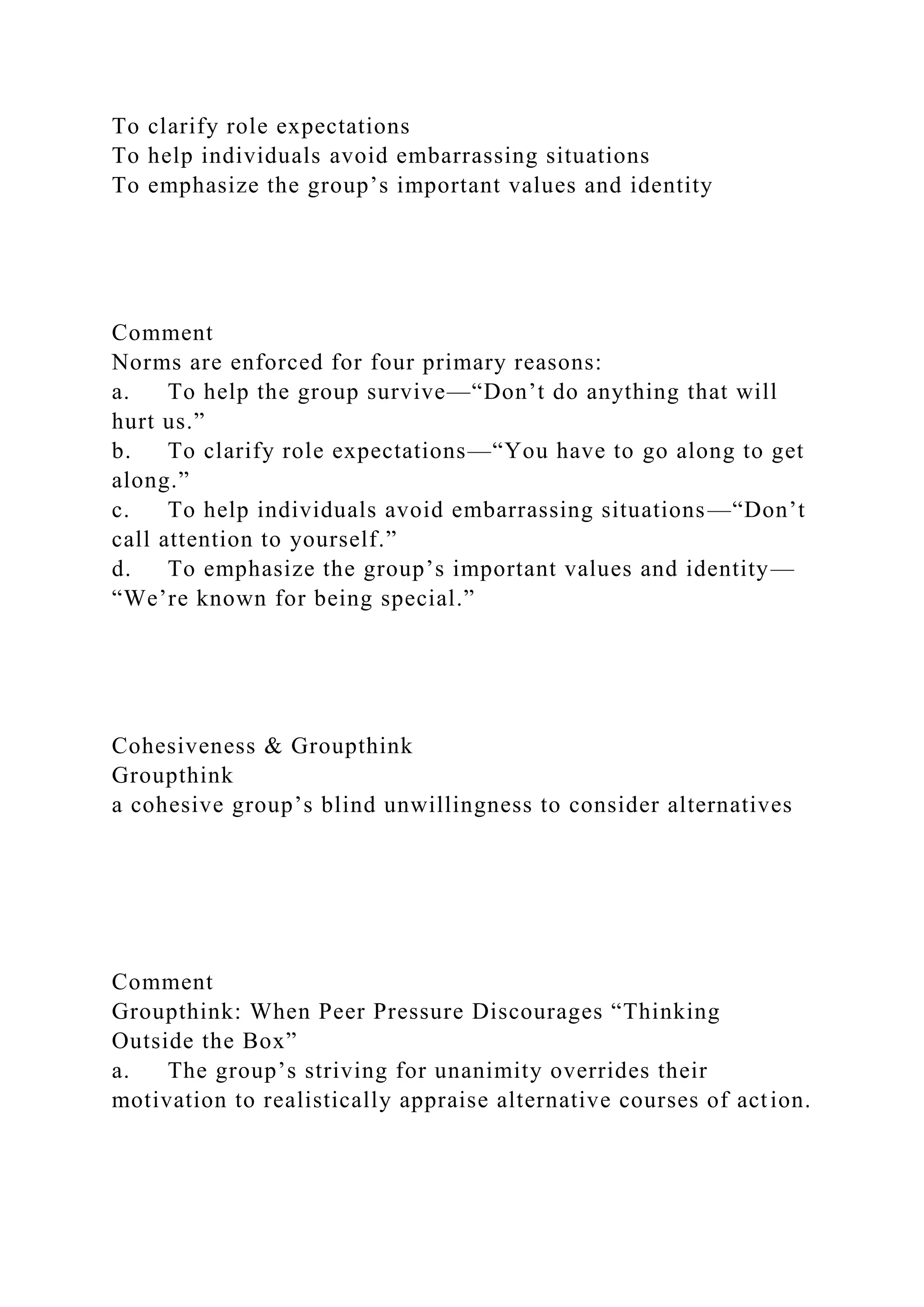 To clarify role expectations
To help individuals avoid embarrassing situations
To emphasize the group’s important values and identity
Comment
Norms are enforced for four primary reasons:
a. To help the group survive—“Don’t do anything that will
hurt us.”
b. To clarify role expectations—“You have to go along to get
along.”
c. To help individuals avoid embarrassing situations—“Don’t
call attention to yourself.”
d. To emphasize the group’s important values and identity—
“We’re known for being special.”
Cohesiveness & Groupthink
Groupthink
a cohesive group’s blind unwillingness to consider alternatives
Comment
Groupthink: When Peer Pressure Discourages “Thinking
Outside the Box”
a. The group’s striving for unanimity overrides their
motivation to realistically appraise alternative courses of action.
 