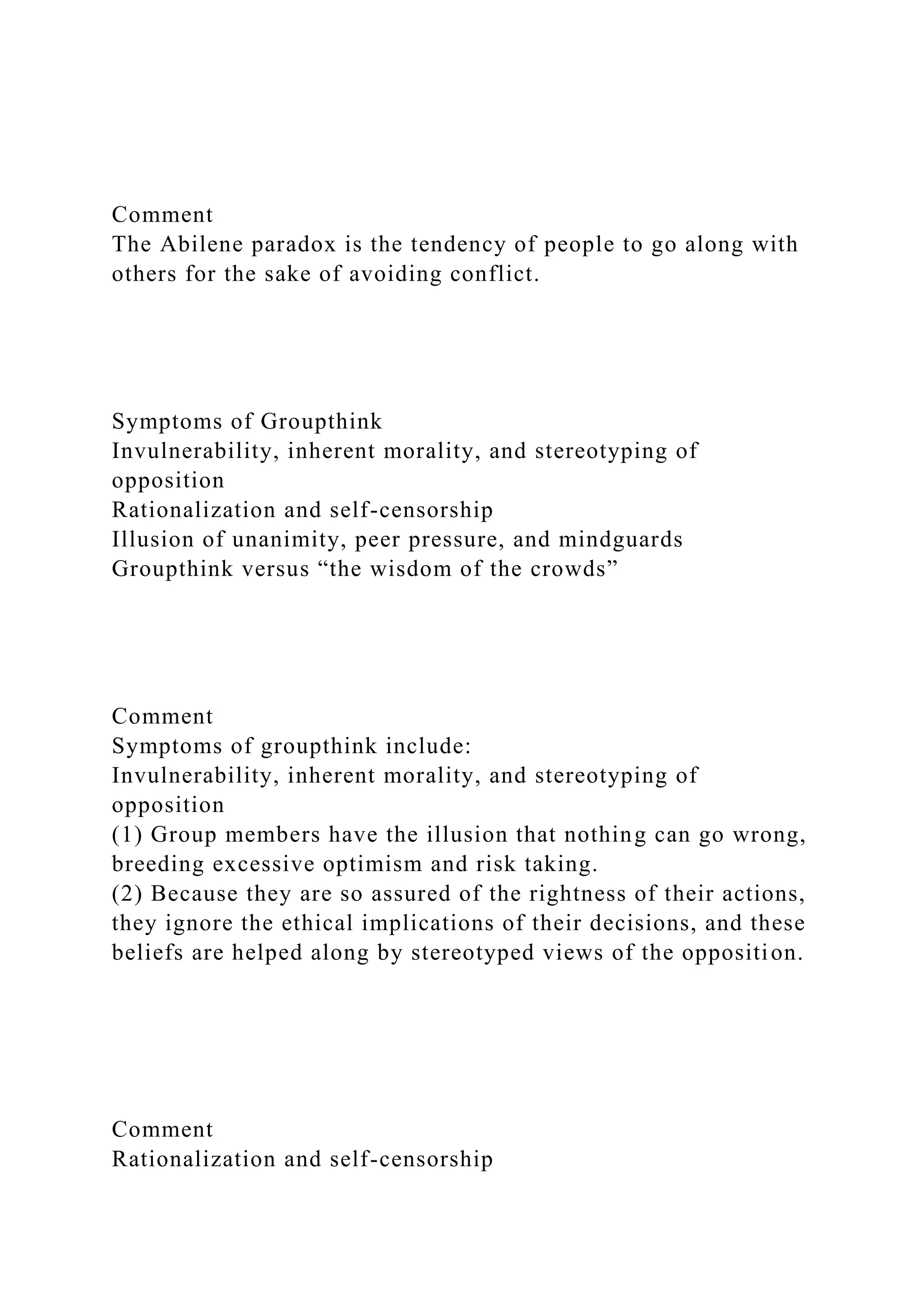 Comment
The Abilene paradox is the tendency of people to go along with
others for the sake of avoiding conflict.
Symptoms of Groupthink
Invulnerability, inherent morality, and stereotyping of
opposition
Rationalization and self-censorship
Illusion of unanimity, peer pressure, and mindguards
Groupthink versus “the wisdom of the crowds”
Comment
Symptoms of groupthink include:
Invulnerability, inherent morality, and stereotyping of
opposition
(1) Group members have the illusion that nothing can go wrong,
breeding excessive optimism and risk taking.
(2) Because they are so assured of the rightness of their actions,
they ignore the ethical implications of their decisions, and these
beliefs are helped along by stereotyped views of the opposition.
Comment
Rationalization and self-censorship
 