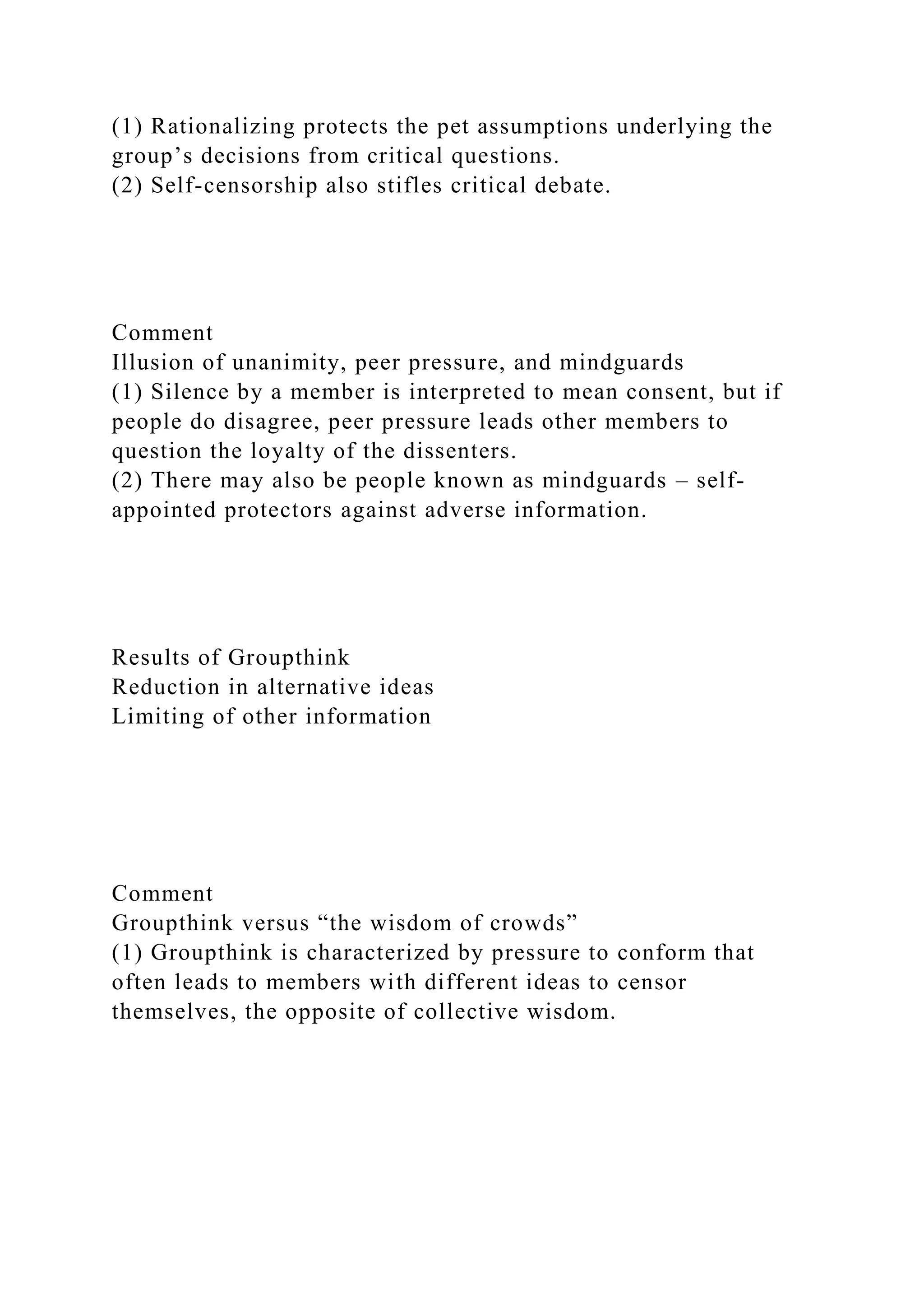 (1) Rationalizing protects the pet assumptions underlying the
group’s decisions from critical questions.
(2) Self-censorship also stifles critical debate.
Comment
Illusion of unanimity, peer pressure, and mindguards
(1) Silence by a member is interpreted to mean consent, but if
people do disagree, peer pressure leads other members to
question the loyalty of the dissenters.
(2) There may also be people known as mindguards – self-
appointed protectors against adverse information.
Results of Groupthink
Reduction in alternative ideas
Limiting of other information
Comment
Groupthink versus “the wisdom of crowds”
(1) Groupthink is characterized by pressure to conform that
often leads to members with different ideas to censor
themselves, the opposite of collective wisdom.
 
