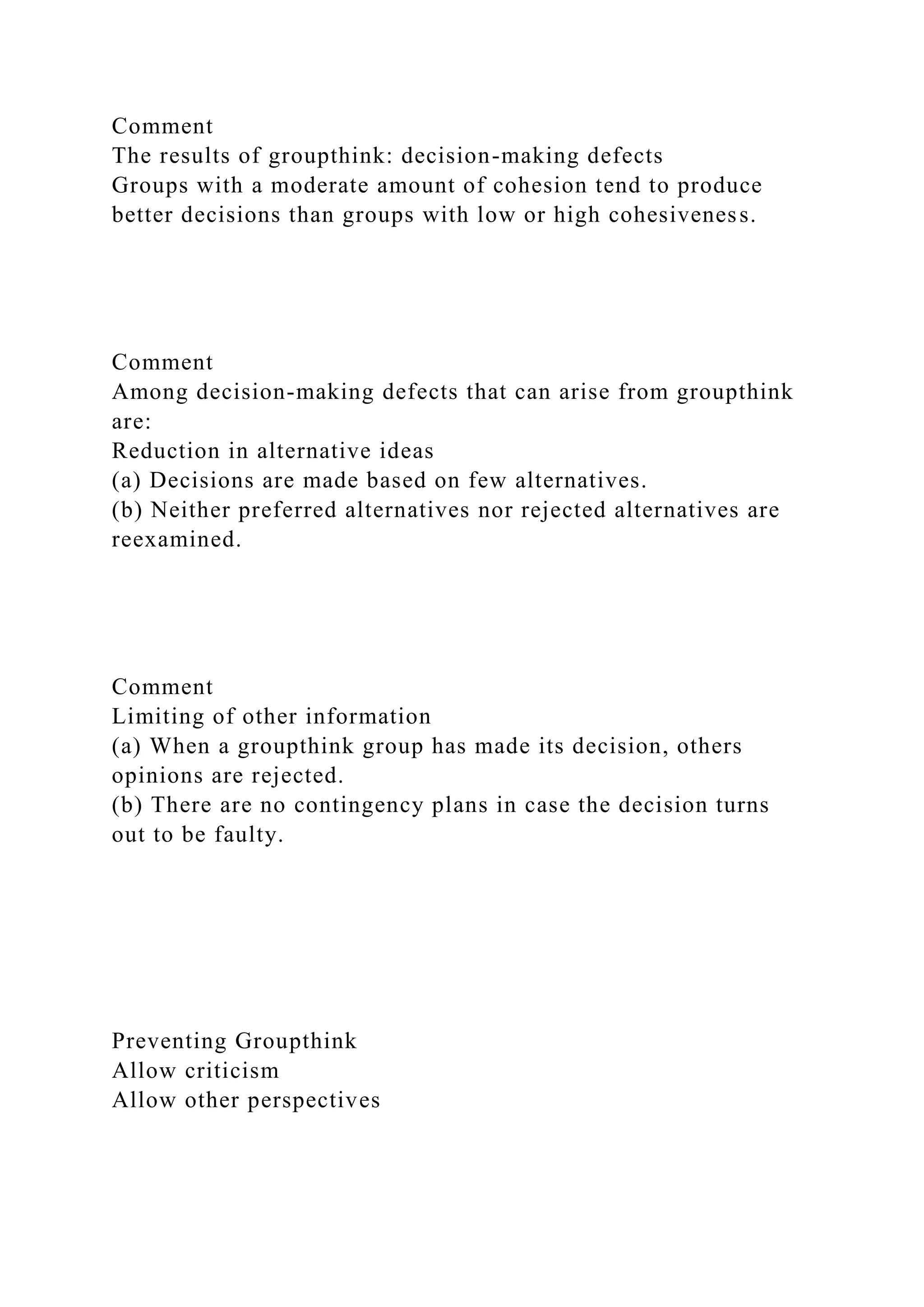 Comment
The results of groupthink: decision-making defects
Groups with a moderate amount of cohesion tend to produce
better decisions than groups with low or high cohesiveness.
Comment
Among decision-making defects that can arise from groupthink
are:
Reduction in alternative ideas
(a) Decisions are made based on few alternatives.
(b) Neither preferred alternatives nor rejected alternatives are
reexamined.
Comment
Limiting of other information
(a) When a groupthink group has made its decision, others
opinions are rejected.
(b) There are no contingency plans in case the decision turns
out to be faulty.
Preventing Groupthink
Allow criticism
Allow other perspectives
 