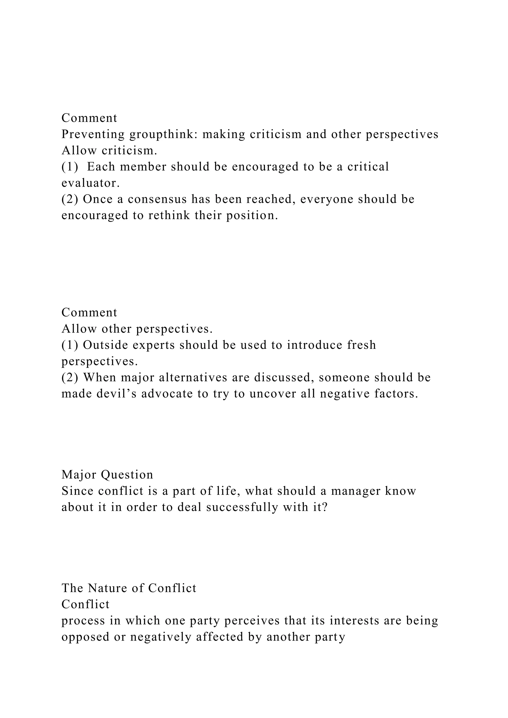 Comment
Preventing groupthink: making criticism and other perspectives
Allow criticism.
(1) Each member should be encouraged to be a critical
evaluator.
(2) Once a consensus has been reached, everyone should be
encouraged to rethink their position.
Comment
Allow other perspectives.
(1) Outside experts should be used to introduce fresh
perspectives.
(2) When major alternatives are discussed, someone should be
made devil’s advocate to try to uncover all negative factors.
Major Question
Since conflict is a part of life, what should a manager know
about it in order to deal successfully with it?
The Nature of Conflict
Conflict
process in which one party perceives that its interests are being
opposed or negatively affected by another party
 