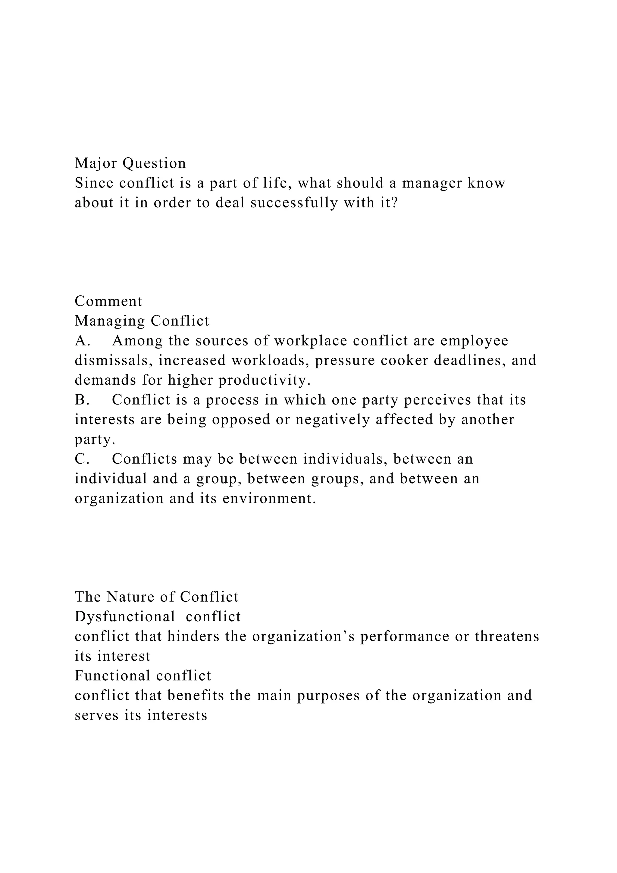 Major Question
Since conflict is a part of life, what should a manager know
about it in order to deal successfully with it?
Comment
Managing Conflict
A. Among the sources of workplace conflict are employee
dismissals, increased workloads, pressure cooker deadlines, and
demands for higher productivity.
B. Conflict is a process in which one party perceives that its
interests are being opposed or negatively affected by another
party.
C. Conflicts may be between individuals, between an
individual and a group, between groups, and between an
organization and its environment.
The Nature of Conflict
Dysfunctional conflict
conflict that hinders the organization’s performance or threatens
its interest
Functional conflict
conflict that benefits the main purposes of the organization and
serves its interests
 