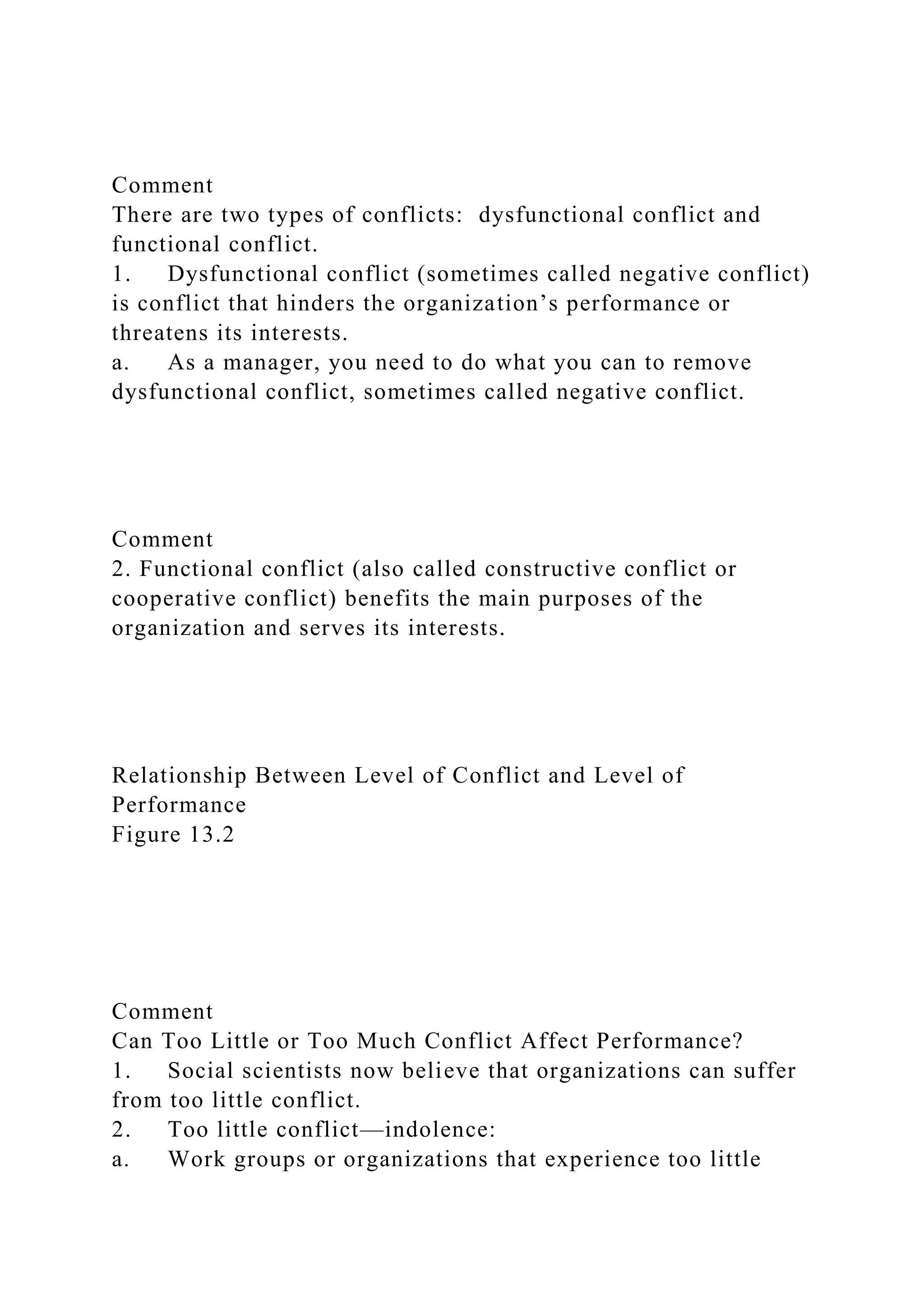Comment
There are two types of conflicts: dysfunctional conflict and
functional conflict.
1. Dysfunctional conflict (sometimes called negative conflict)
is conflict that hinders the organization’s performance or
threatens its interests.
a. As a manager, you need to do what you can to remove
dysfunctional conflict, sometimes called negative conflict.
Comment
2. Functional conflict (also called constructive conflict or
cooperative conflict) benefits the main purposes of the
organization and serves its interests.
Relationship Between Level of Conflict and Level of
Performance
Figure 13.2
Comment
Can Too Little or Too Much Conflict Affect Performance?
1. Social scientists now believe that organizations can suffer
from too little conflict.
2. Too little conflict—indolence:
a. Work groups or organizations that experience too little
 