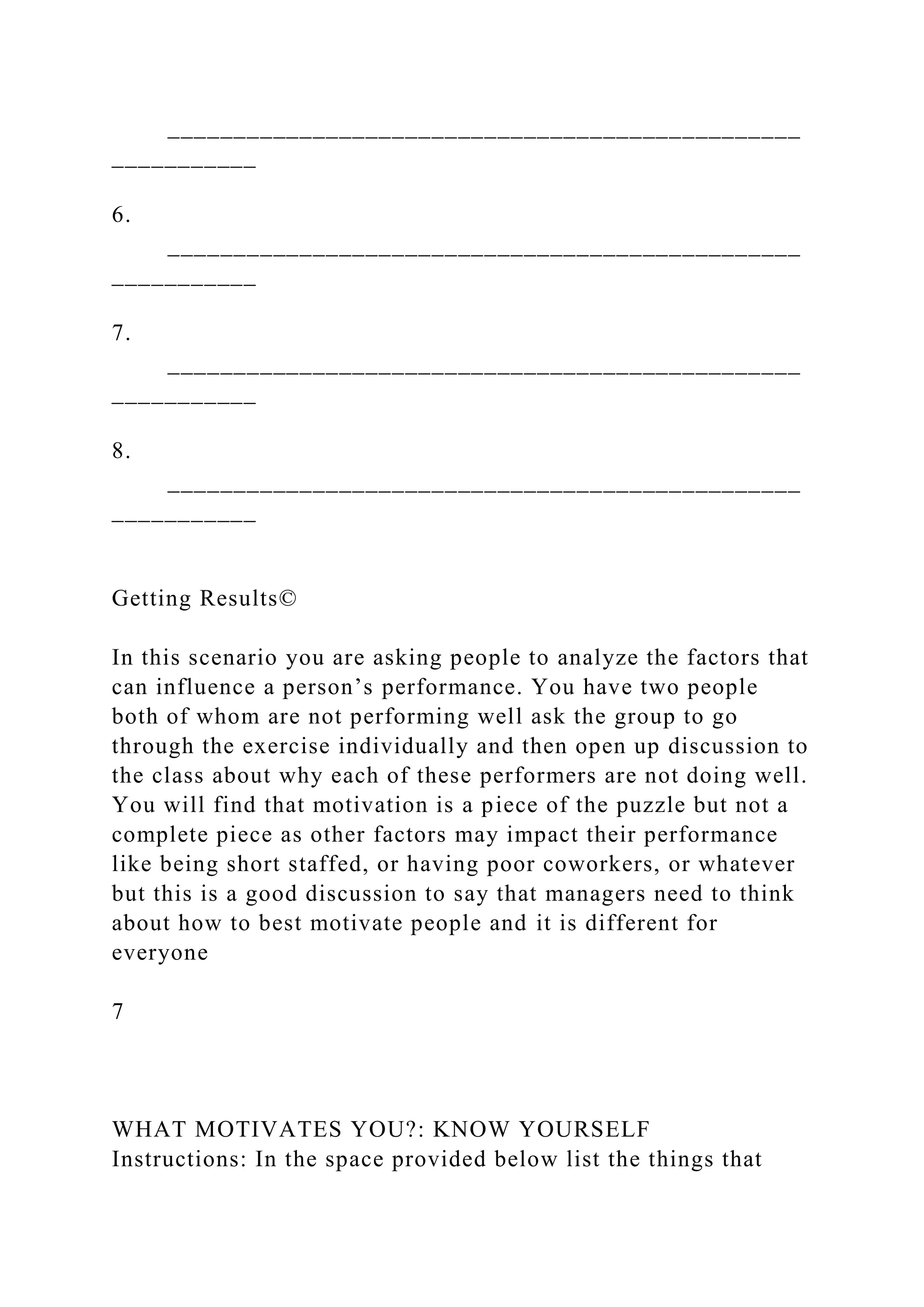 ________________________________________________
___________
6.
________________________________________________
___________
7.
________________________________________________
___________
8.
________________________________________________
___________
Getting Results©
In this scenario you are asking people to analyze the factors that
can influence a person’s performance. You have two people
both of whom are not performing well ask the group to go
through the exercise individually and then open up discussion to
the class about why each of these performers are not doing well.
You will find that motivation is a piece of the puzzle but not a
complete piece as other factors may impact their performance
like being short staffed, or having poor coworkers, or whatever
but this is a good discussion to say that managers need to think
about how to best motivate people and it is different for
everyone
7
WHAT MOTIVATES YOU?: KNOW YOURSELF
Instructions: In the space provided below list the things that
 