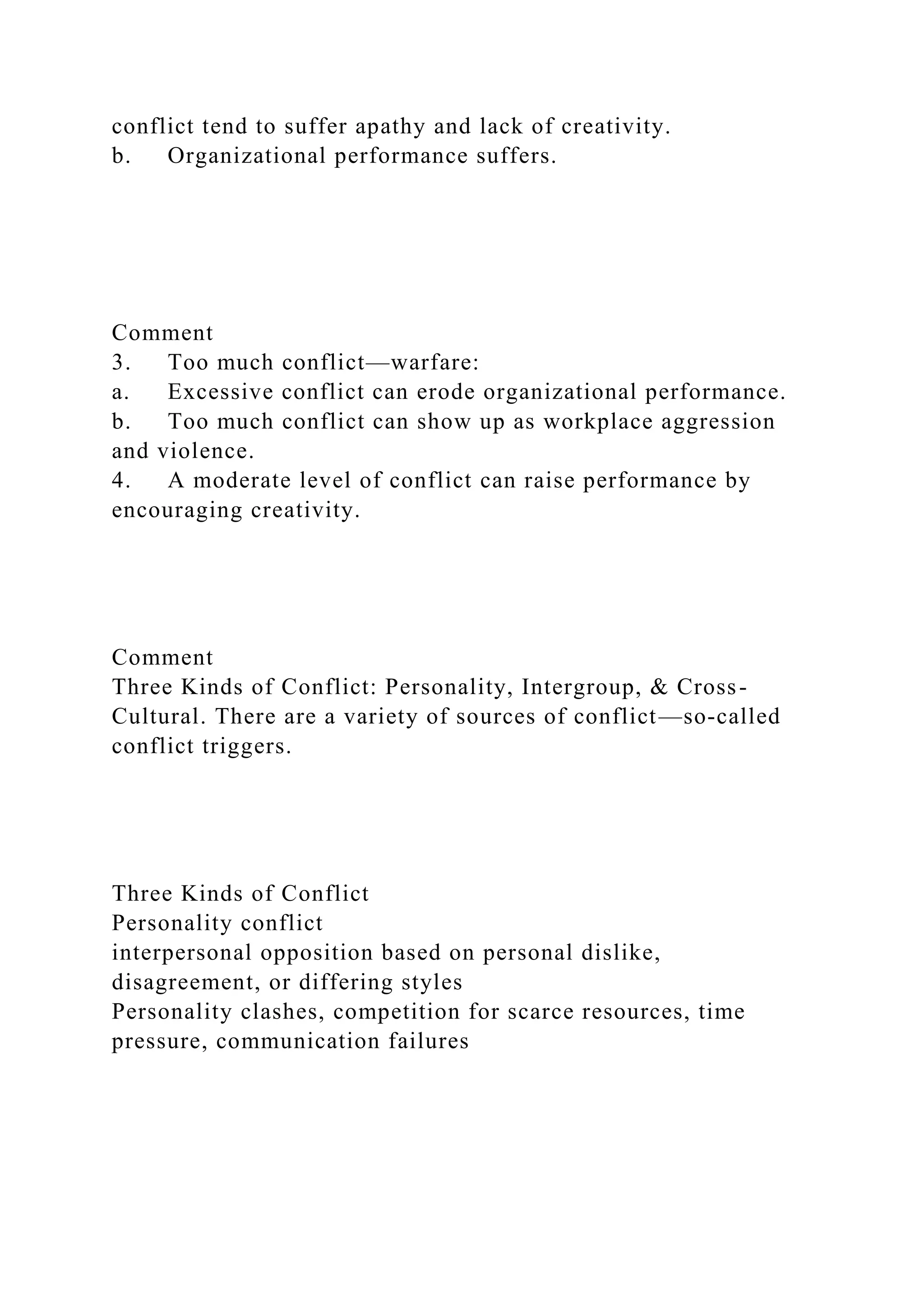 conflict tend to suffer apathy and lack of creativity.
b. Organizational performance suffers.
Comment
3. Too much conflict—warfare:
a. Excessive conflict can erode organizational performance.
b. Too much conflict can show up as workplace aggression
and violence.
4. A moderate level of conflict can raise performance by
encouraging creativity.
Comment
Three Kinds of Conflict: Personality, Intergroup, & Cross-
Cultural. There are a variety of sources of conflict—so-called
conflict triggers.
Three Kinds of Conflict
Personality conflict
interpersonal opposition based on personal dislike,
disagreement, or differing styles
Personality clashes, competition for scarce resources, time
pressure, communication failures
 
