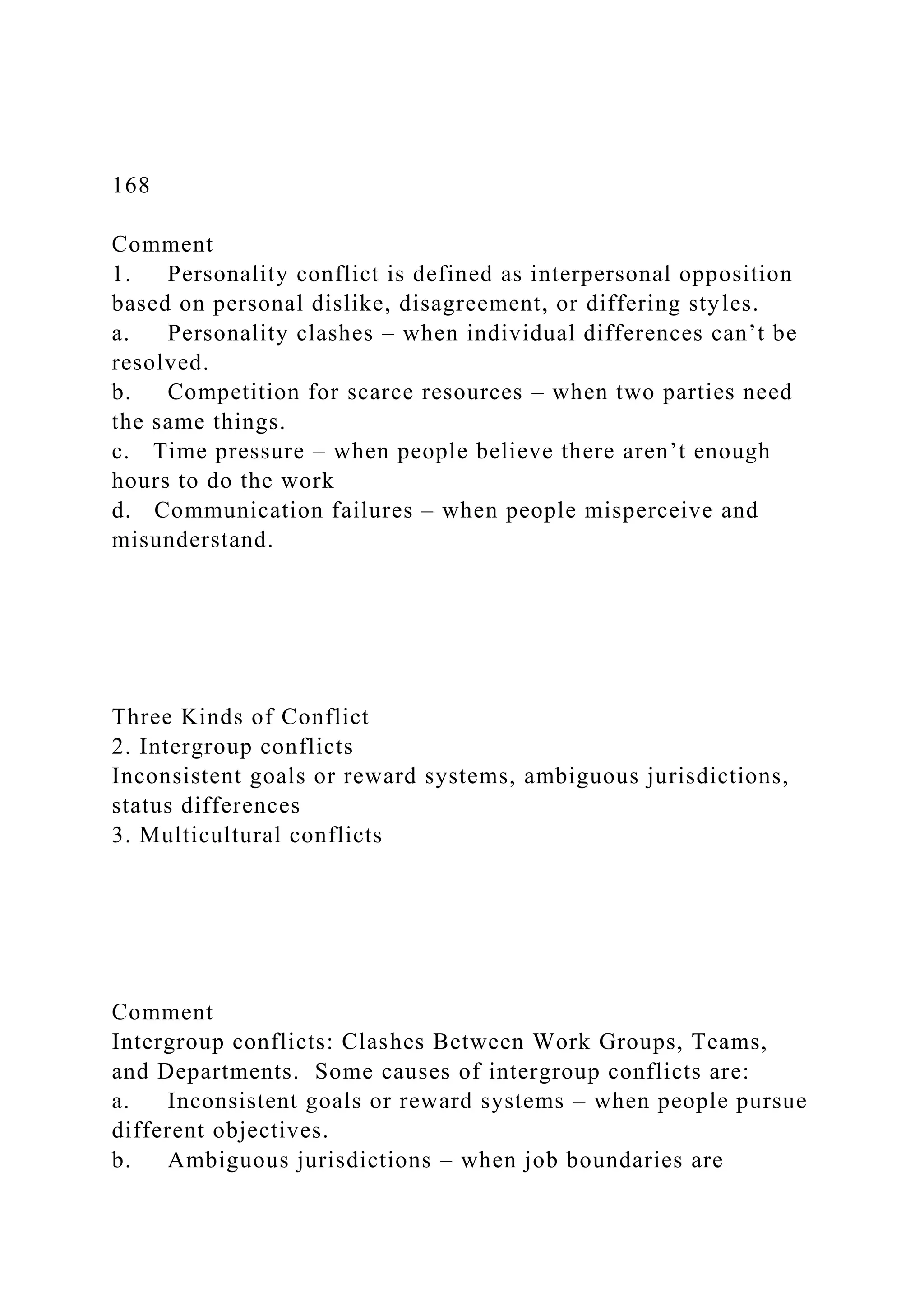 168
Comment
1. Personality conflict is defined as interpersonal opposition
based on personal dislike, disagreement, or differing styles.
a. Personality clashes – when individual differences can’t be
resolved.
b. Competition for scarce resources – when two parties need
the same things.
c. Time pressure – when people believe there aren’t enough
hours to do the work
d. Communication failures – when people misperceive and
misunderstand.
Three Kinds of Conflict
2. Intergroup conflicts
Inconsistent goals or reward systems, ambiguous jurisdictions,
status differences
3. Multicultural conflicts
Comment
Intergroup conflicts: Clashes Between Work Groups, Teams,
and Departments. Some causes of intergroup conflicts are:
a. Inconsistent goals or reward systems – when people pursue
different objectives.
b. Ambiguous jurisdictions – when job boundaries are
 