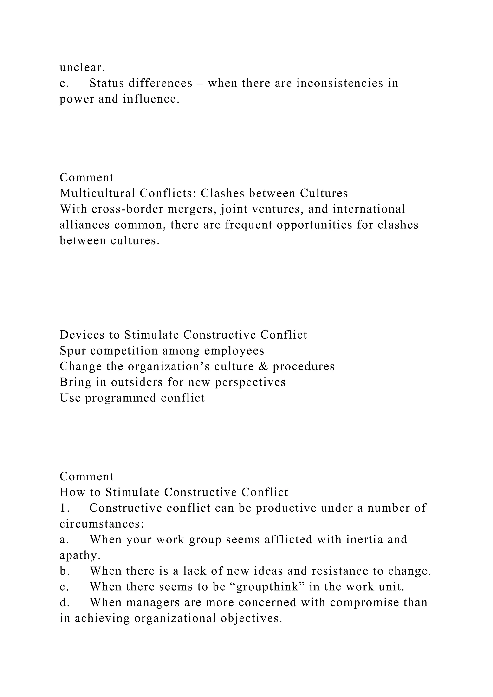 unclear.
c. Status differences – when there are inconsistencies in
power and influence.
Comment
Multicultural Conflicts: Clashes between Cultures
With cross-border mergers, joint ventures, and international
alliances common, there are frequent opportunities for clashes
between cultures.
Devices to Stimulate Constructive Conflict
Spur competition among employees
Change the organization’s culture & procedures
Bring in outsiders for new perspectives
Use programmed conflict
Comment
How to Stimulate Constructive Conflict
1. Constructive conflict can be productive under a number of
circumstances:
a. When your work group seems afflicted with inertia and
apathy.
b. When there is a lack of new ideas and resistance to change.
c. When there seems to be “groupthink” in the work unit.
d. When managers are more concerned with compromise than
in achieving organizational objectives.
 