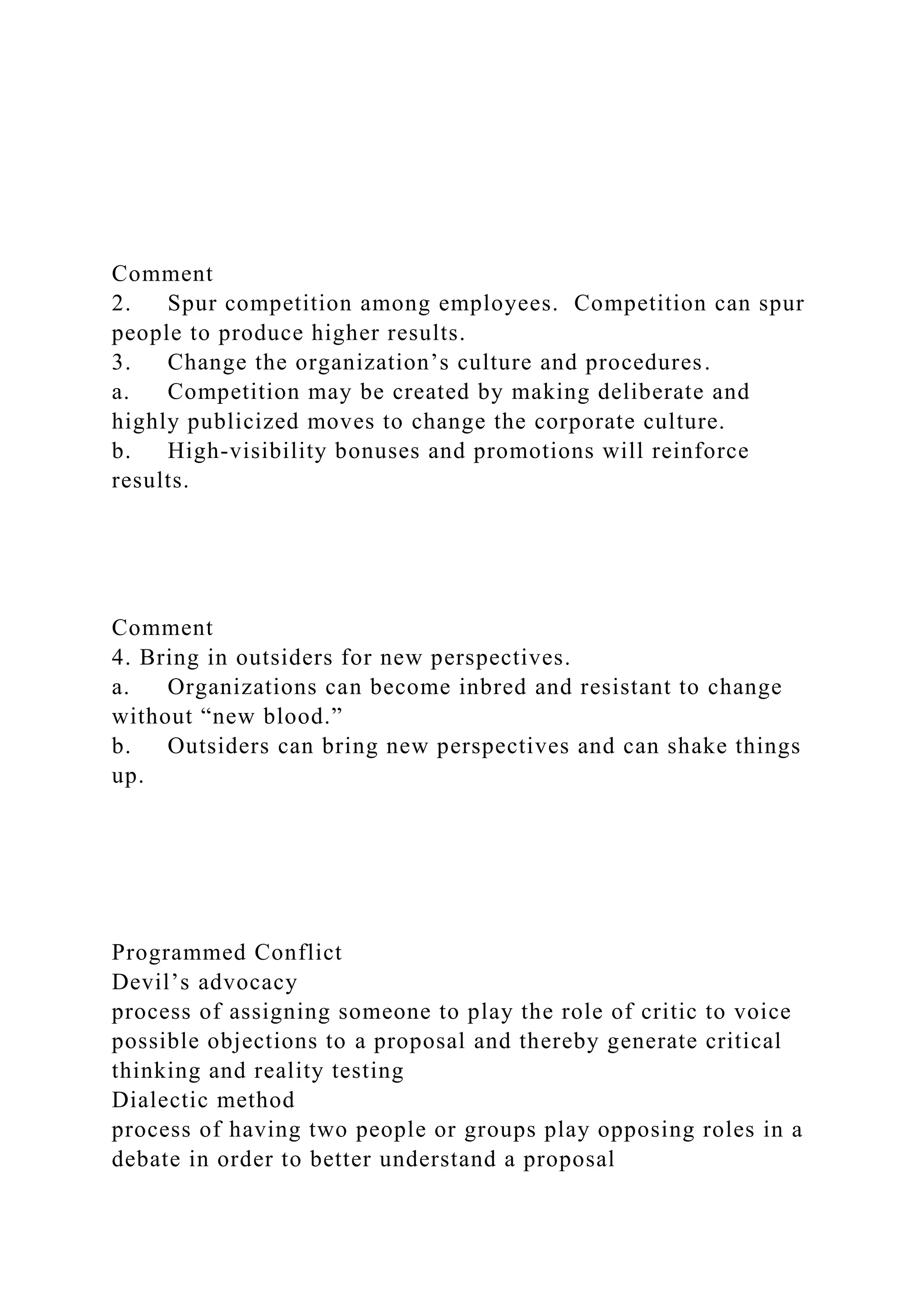 Comment
2. Spur competition among employees. Competition can spur
people to produce higher results.
3. Change the organization’s culture and procedures.
a. Competition may be created by making deliberate and
highly publicized moves to change the corporate culture.
b. High-visibility bonuses and promotions will reinforce
results.
Comment
4. Bring in outsiders for new perspectives.
a. Organizations can become inbred and resistant to change
without “new blood.”
b. Outsiders can bring new perspectives and can shake things
up.
Programmed Conflict
Devil’s advocacy
process of assigning someone to play the role of critic to voice
possible objections to a proposal and thereby generate critical
thinking and reality testing
Dialectic method
process of having two people or groups play opposing roles in a
debate in order to better understand a proposal
 