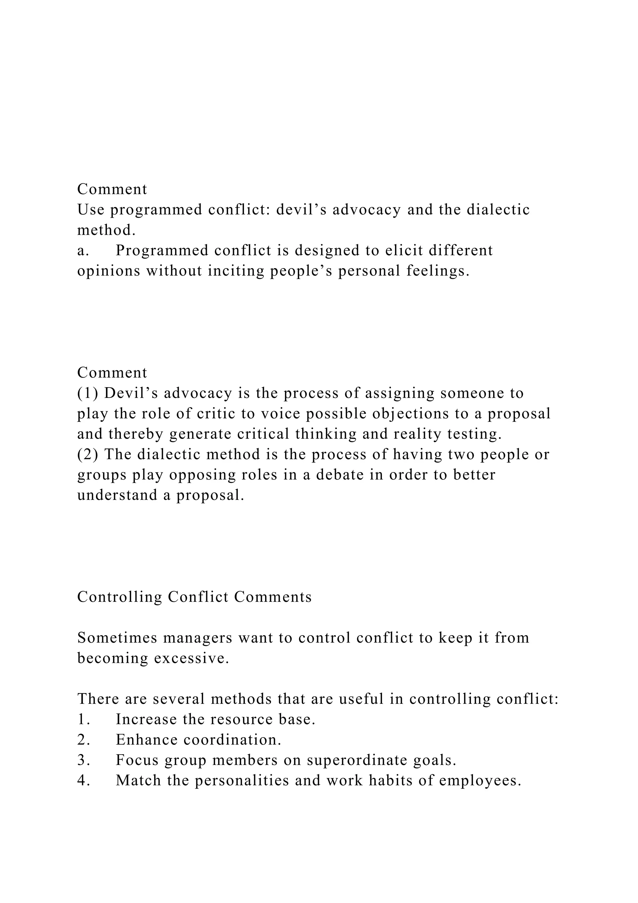 Comment
Use programmed conflict: devil’s advocacy and the dialectic
method.
a. Programmed conflict is designed to elicit different
opinions without inciting people’s personal feelings.
Comment
(1) Devil’s advocacy is the process of assigning someone to
play the role of critic to voice possible objections to a proposal
and thereby generate critical thinking and reality testing.
(2) The dialectic method is the process of having two people or
groups play opposing roles in a debate in order to better
understand a proposal.
Controlling Conflict Comments
Sometimes managers want to control conflict to keep it from
becoming excessive.
There are several methods that are useful in controlling conflict:
1. Increase the resource base.
2. Enhance coordination.
3. Focus group members on superordinate goals.
4. Match the personalities and work habits of employees.
 