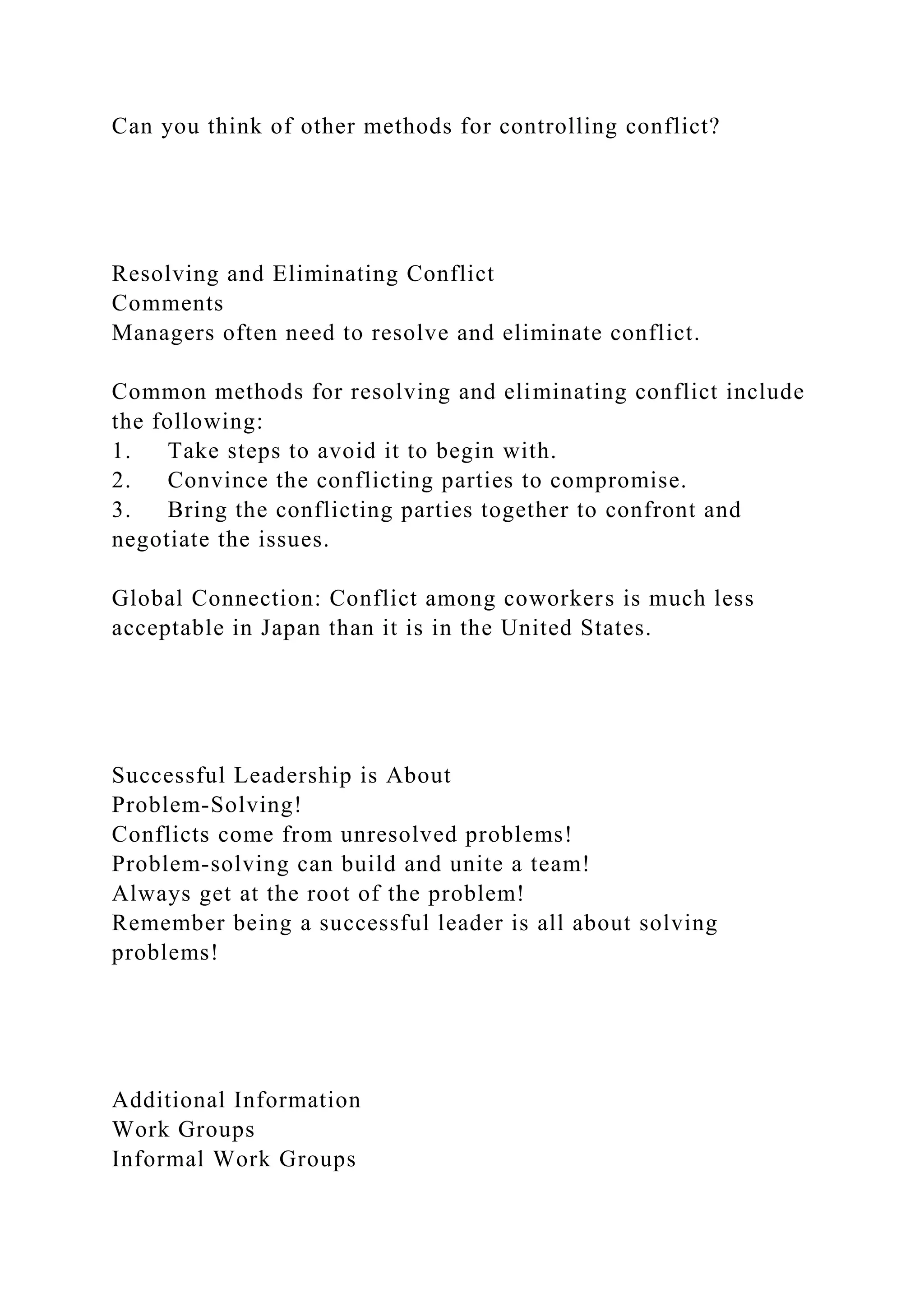 Can you think of other methods for controlling conflict?
Resolving and Eliminating Conflict
Comments
Managers often need to resolve and eliminate conflict.
Common methods for resolving and eliminating conflict include
the following:
1. Take steps to avoid it to begin with.
2. Convince the conflicting parties to compromise.
3. Bring the conflicting parties together to confront and
negotiate the issues.
Global Connection: Conflict among coworkers is much less
acceptable in Japan than it is in the United States.
Successful Leadership is About
Problem-Solving!
Conflicts come from unresolved problems!
Problem-solving can build and unite a team!
Always get at the root of the problem!
Remember being a successful leader is all about solving
problems!
Additional Information
Work Groups
Informal Work Groups
 