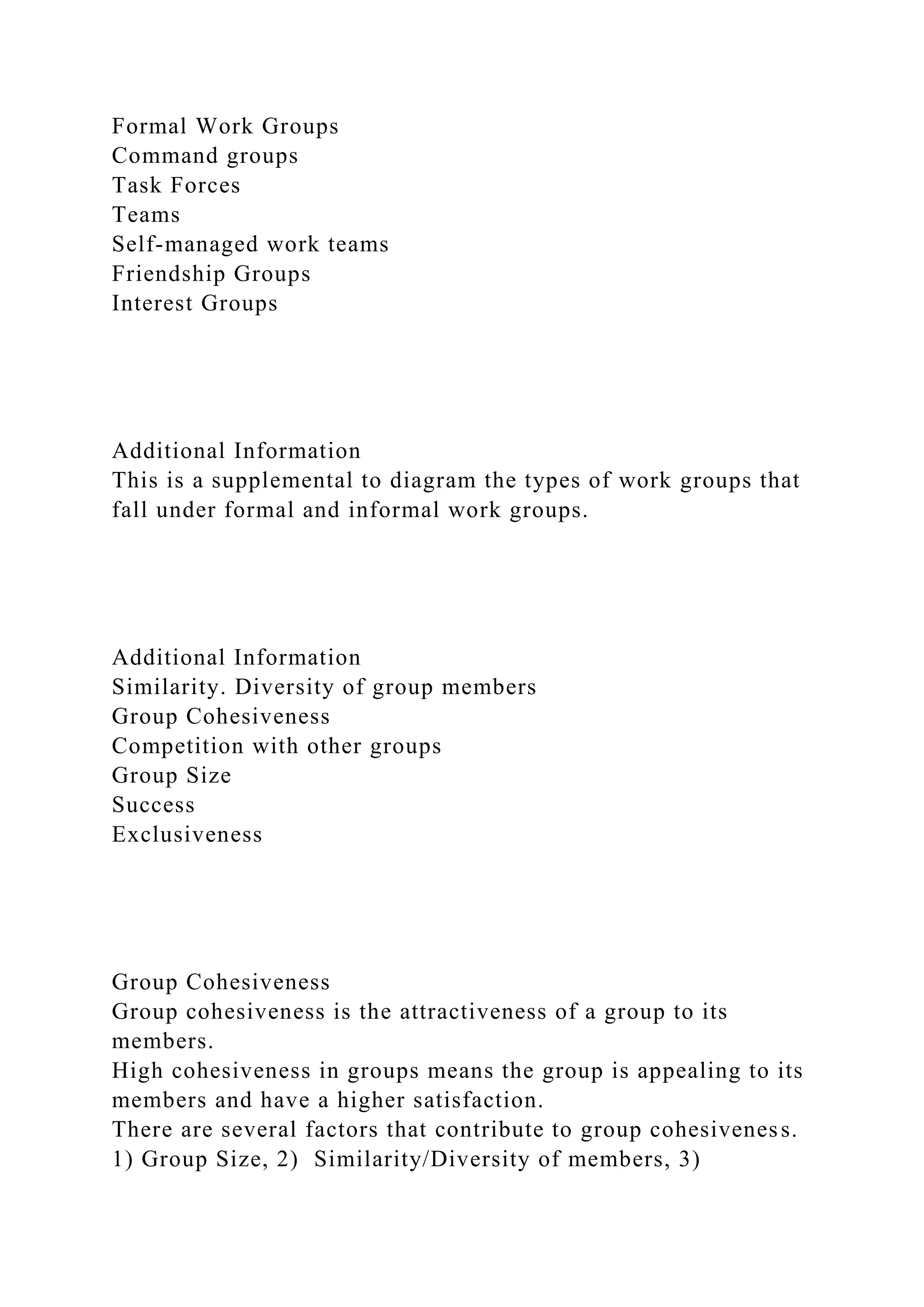 Formal Work Groups
Command groups
Task Forces
Teams
Self-managed work teams
Friendship Groups
Interest Groups
Additional Information
This is a supplemental to diagram the types of work groups that
fall under formal and informal work groups.
Additional Information
Similarity. Diversity of group members
Group Cohesiveness
Competition with other groups
Group Size
Success
Exclusiveness
Group Cohesiveness
Group cohesiveness is the attractiveness of a group to its
members.
High cohesiveness in groups means the group is appealing to its
members and have a higher satisfaction.
There are several factors that contribute to group cohesiveness.
1) Group Size, 2) Similarity/Diversity of members, 3)
 