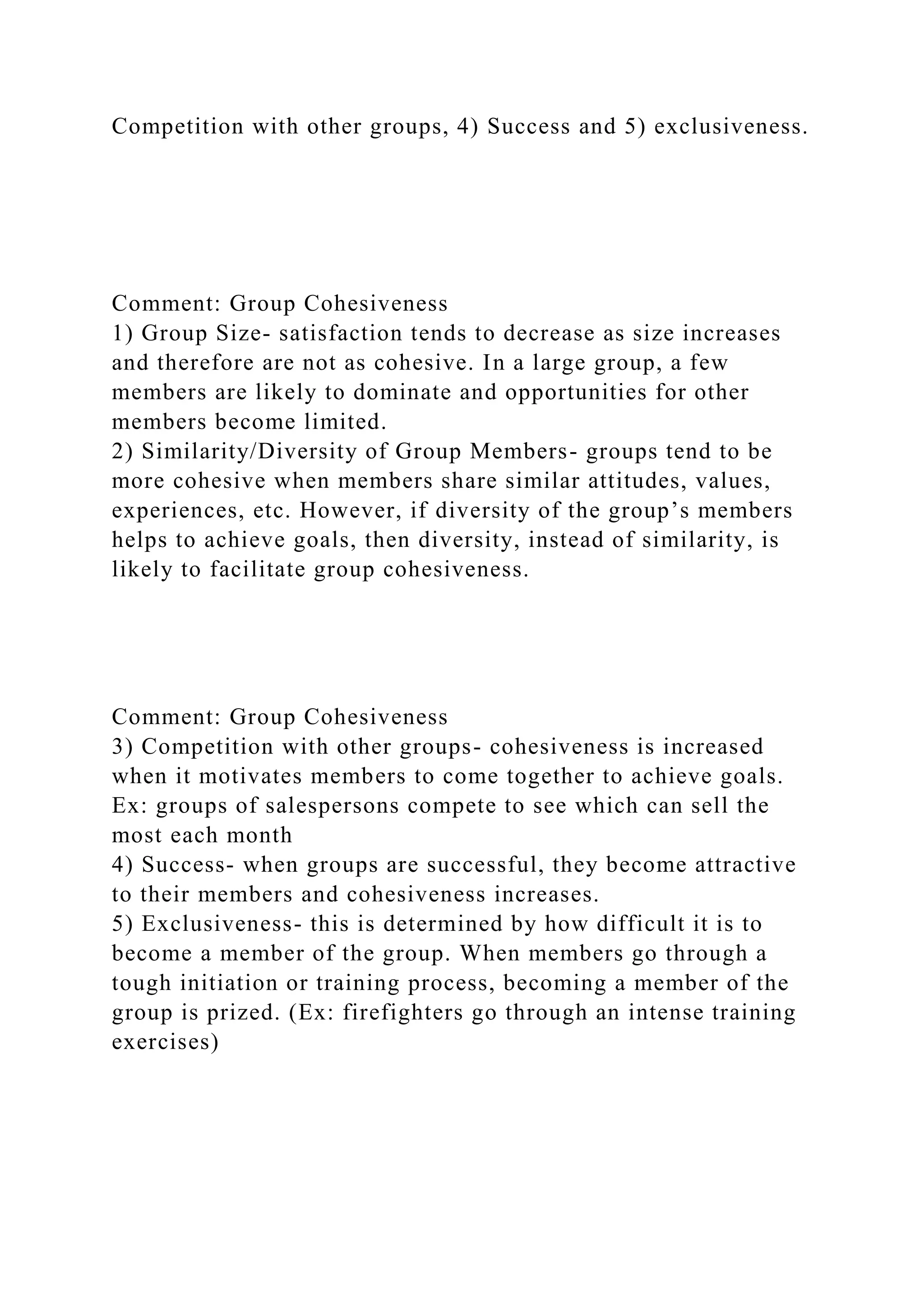 Competition with other groups, 4) Success and 5) exclusiveness.
Comment: Group Cohesiveness
1) Group Size- satisfaction tends to decrease as size increases
and therefore are not as cohesive. In a large group, a few
members are likely to dominate and opportunities for other
members become limited.
2) Similarity/Diversity of Group Members- groups tend to be
more cohesive when members share similar attitudes, values,
experiences, etc. However, if diversity of the group’s members
helps to achieve goals, then diversity, instead of similarity, is
likely to facilitate group cohesiveness.
Comment: Group Cohesiveness
3) Competition with other groups- cohesiveness is increased
when it motivates members to come together to achieve goals.
Ex: groups of salespersons compete to see which can sell the
most each month
4) Success- when groups are successful, they become attractive
to their members and cohesiveness increases.
5) Exclusiveness- this is determined by how difficult it is to
become a member of the group. When members go through a
tough initiation or training process, becoming a member of the
group is prized. (Ex: firefighters go through an intense training
exercises)
 