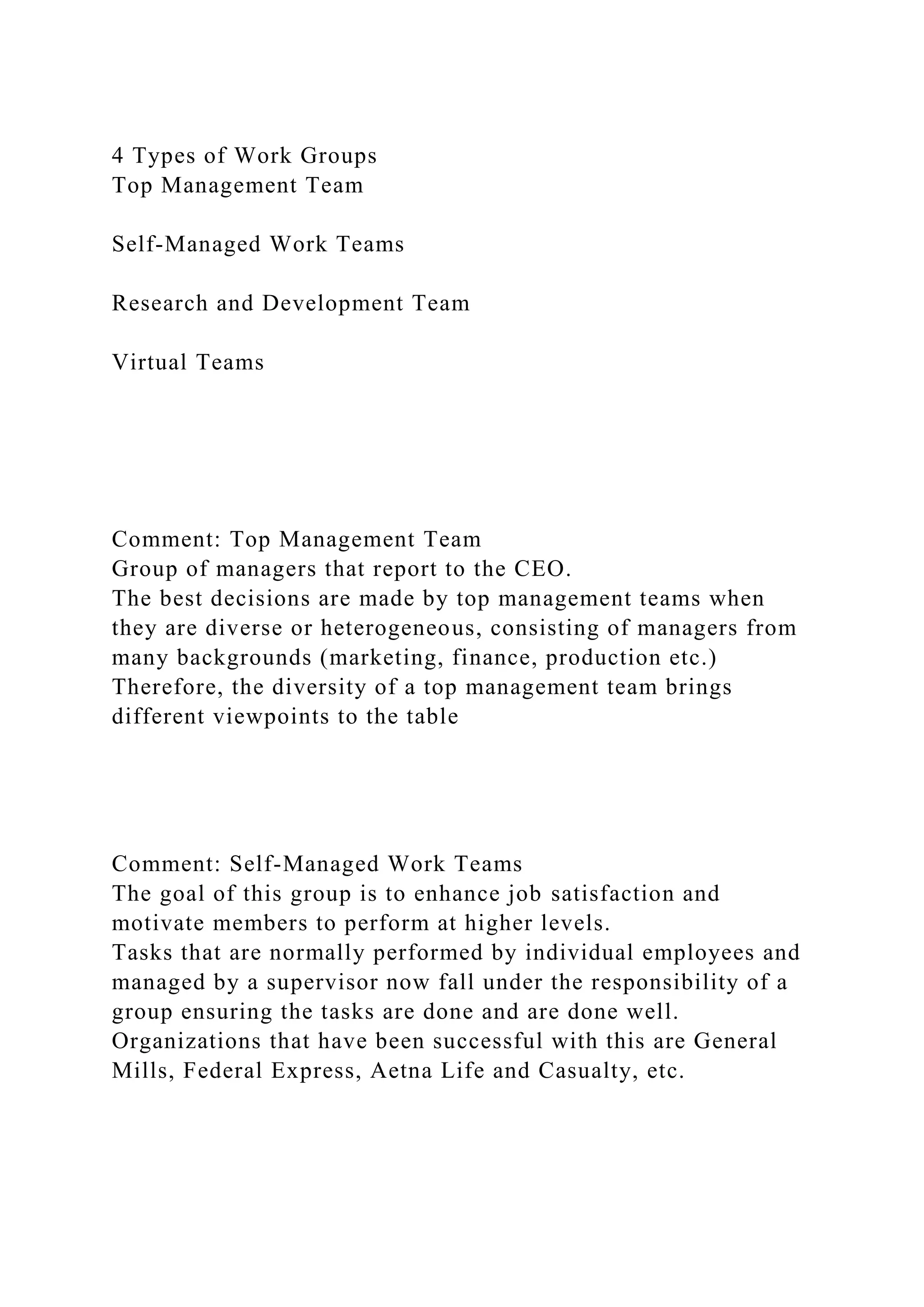 4 Types of Work Groups
Top Management Team
Self-Managed Work Teams
Research and Development Team
Virtual Teams
Comment: Top Management Team
Group of managers that report to the CEO.
The best decisions are made by top management teams when
they are diverse or heterogeneous, consisting of managers from
many backgrounds (marketing, finance, production etc.)
Therefore, the diversity of a top management team brings
different viewpoints to the table
Comment: Self-Managed Work Teams
The goal of this group is to enhance job satisfaction and
motivate members to perform at higher levels.
Tasks that are normally performed by individual employees and
managed by a supervisor now fall under the responsibility of a
group ensuring the tasks are done and are done well.
Organizations that have been successful with this are General
Mills, Federal Express, Aetna Life and Casualty, etc.
 