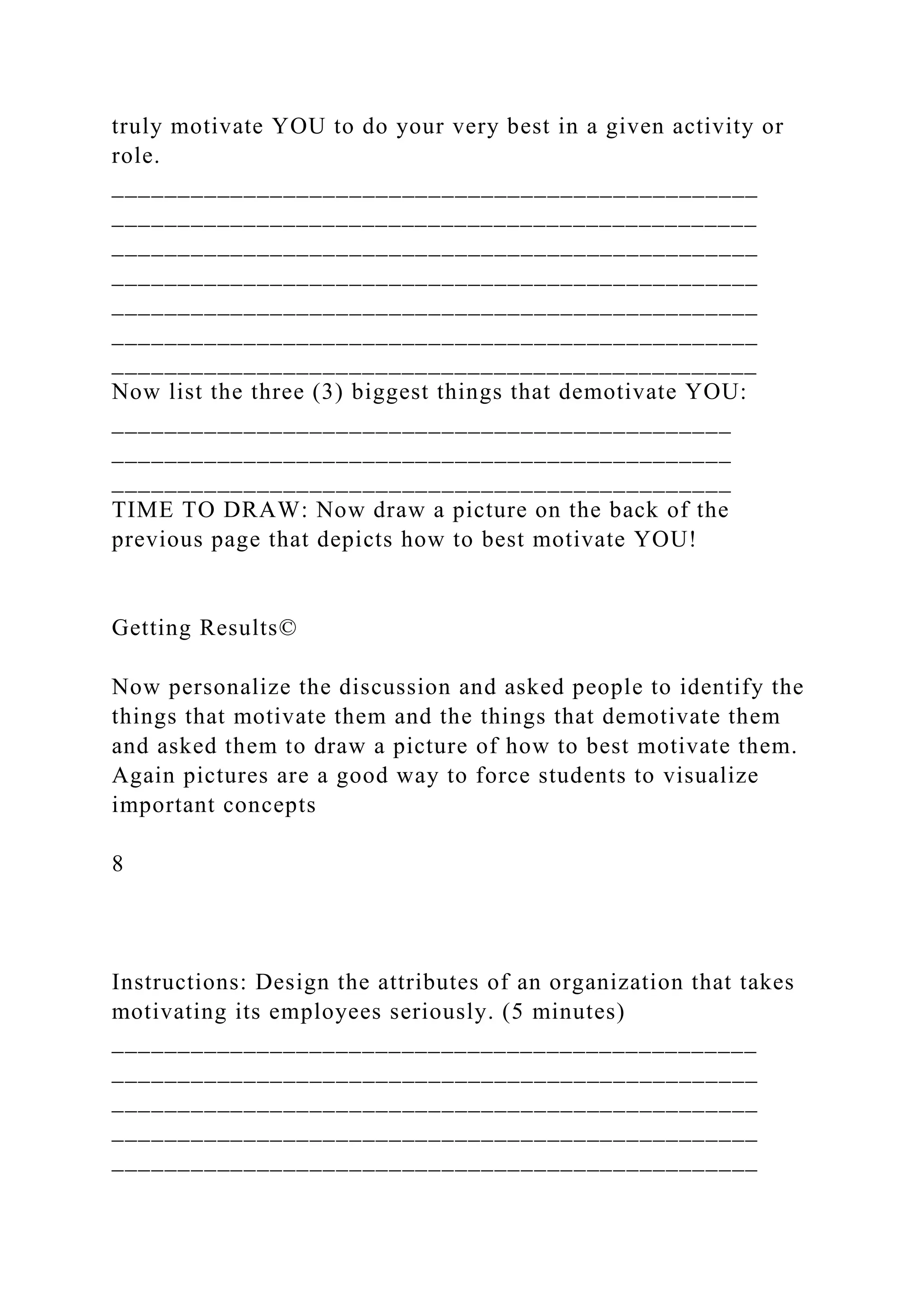 truly motivate YOU to do your very best in a given activity or
role.
_________________________________________________
_________________________________________________
_________________________________________________
_________________________________________________
_________________________________________________
_________________________________________________
_________________________________________________
Now list the three (3) biggest things that demotivate YOU:
_______________________________________________
_______________________________________________
_______________________________________________
TIME TO DRAW: Now draw a picture on the back of the
previous page that depicts how to best motivate YOU!
Getting Results©
Now personalize the discussion and asked people to identify the
things that motivate them and the things that demotivate them
and asked them to draw a picture of how to best motivate them.
Again pictures are a good way to force students to visualize
important concepts
8
Instructions: Design the attributes of an organization that takes
motivating its employees seriously. (5 minutes)
_________________________________________________
_________________________________________________
_________________________________________________
_________________________________________________
_________________________________________________
 