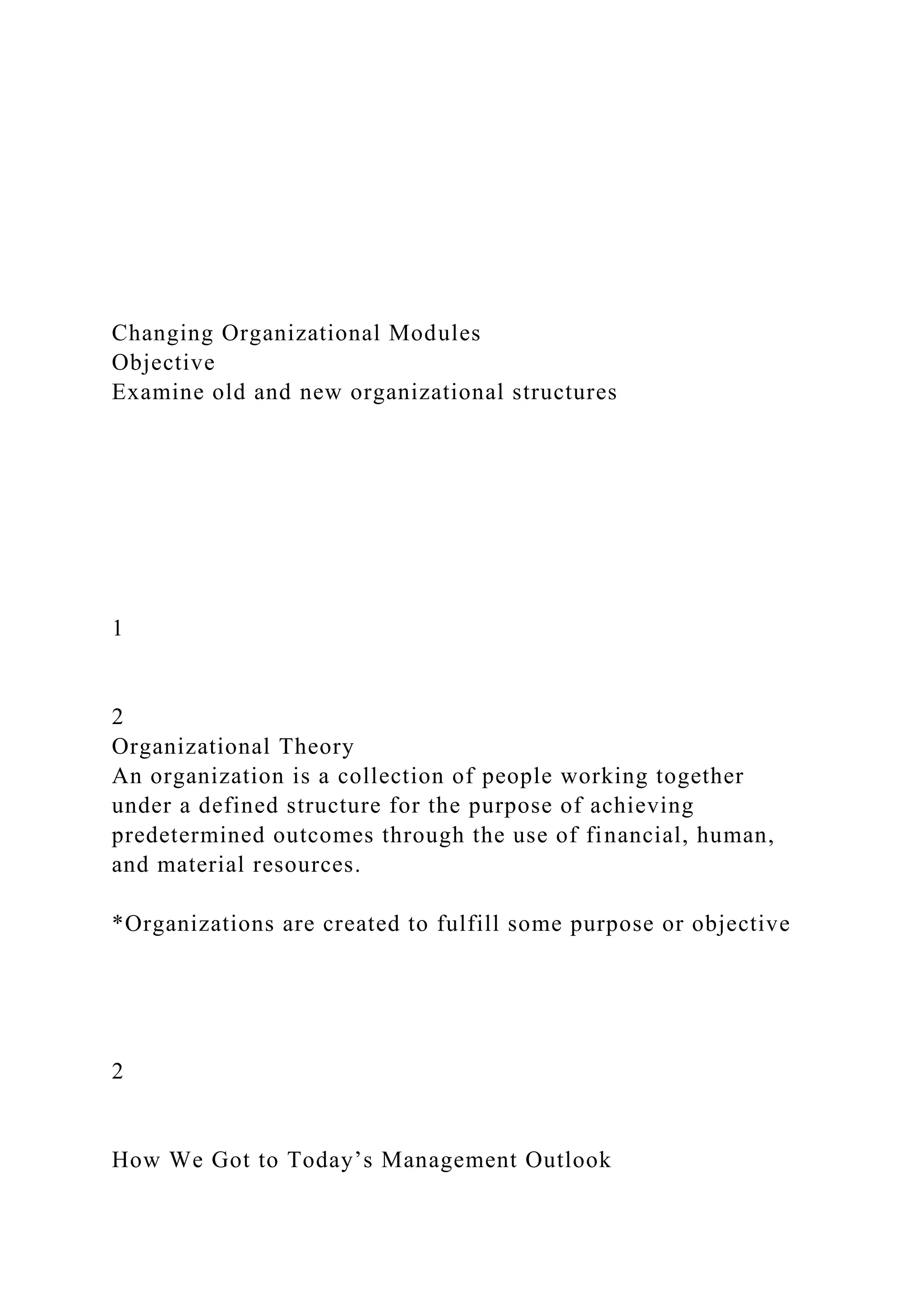 Changing Organizational Modules
Objective
Examine old and new organizational structures
1
2
Organizational Theory
An organization is a collection of people working together
under a defined structure for the purpose of achieving
predetermined outcomes through the use of financial, human,
and material resources.
*Organizations are created to fulfill some purpose or objective
2
How We Got to Today’s Management Outlook
 