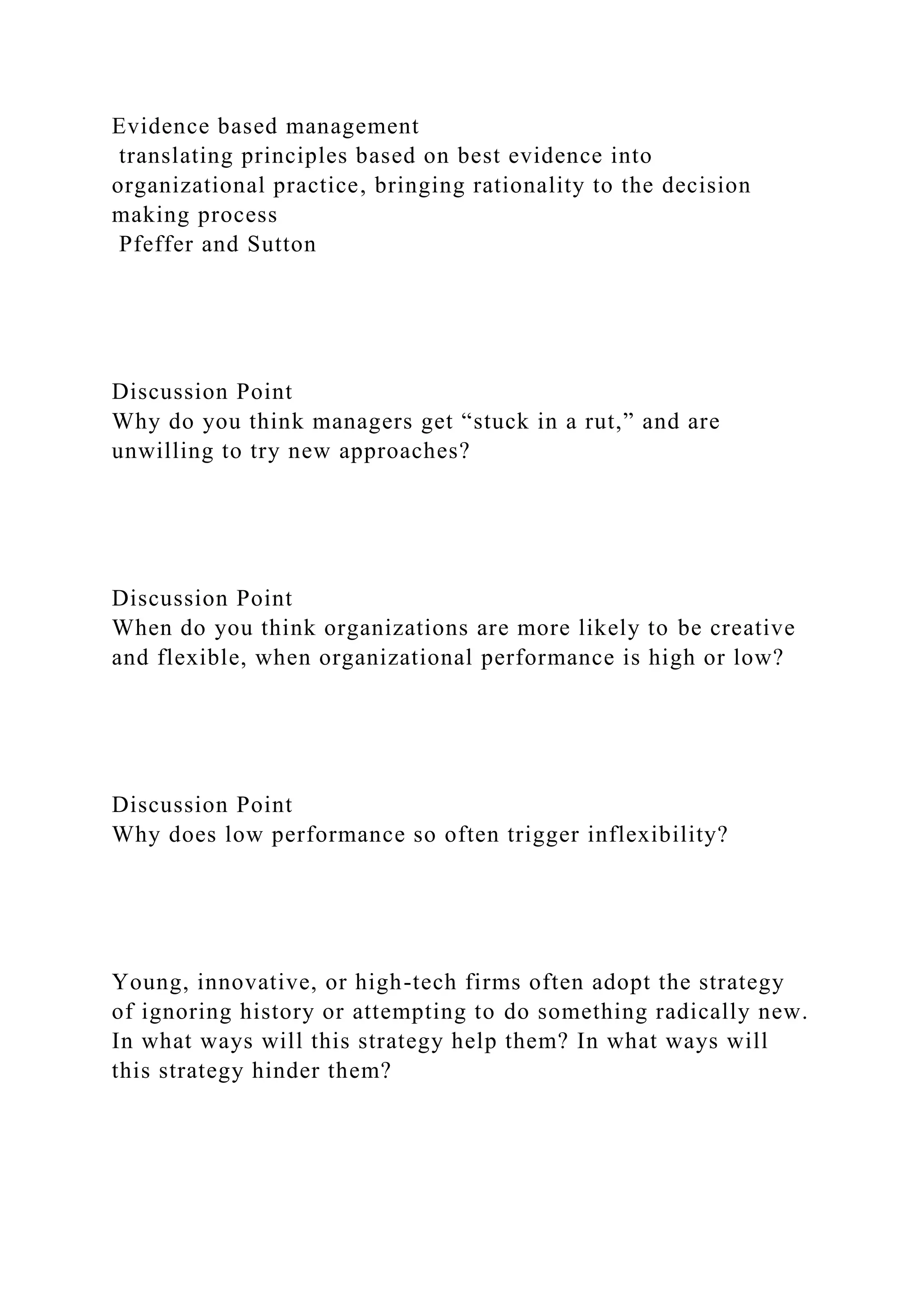 Evidence based management
translating principles based on best evidence into
organizational practice, bringing rationality to the decision
making process
Pfeffer and Sutton
Discussion Point
Why do you think managers get “stuck in a rut,” and are
unwilling to try new approaches?
Discussion Point
When do you think organizations are more likely to be creative
and flexible, when organizational performance is high or low?
Discussion Point
Why does low performance so often trigger inflexibility?
Young, innovative, or high-tech firms often adopt the strategy
of ignoring history or attempting to do something radically new.
In what ways will this strategy help them? In what ways will
this strategy hinder them?
 