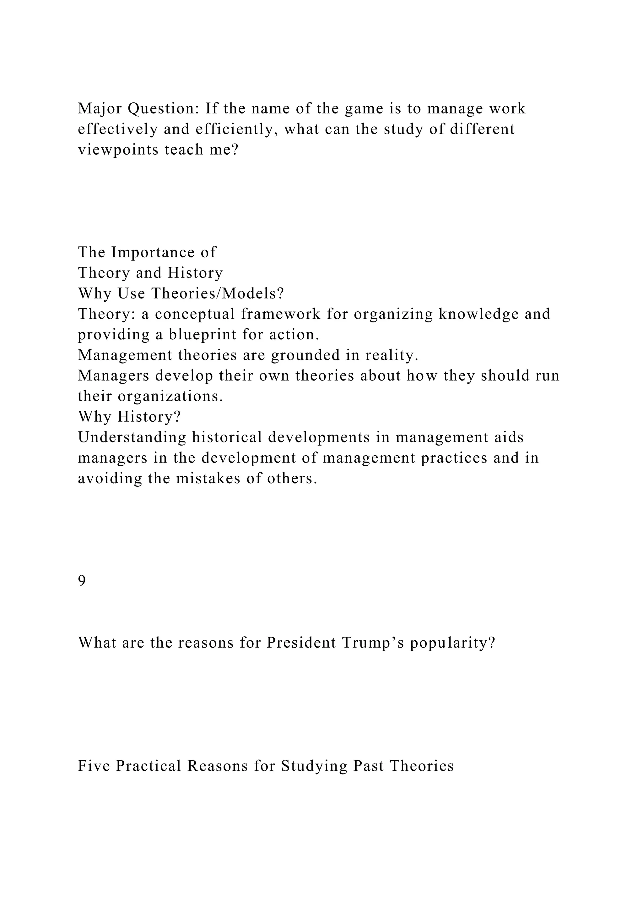 Major Question: If the name of the game is to manage work
effectively and efficiently, what can the study of different
viewpoints teach me?
The Importance of
Theory and History
Why Use Theories/Models?
Theory: a conceptual framework for organizing knowledge and
providing a blueprint for action.
Management theories are grounded in reality.
Managers develop their own theories about how they should run
their organizations.
Why History?
Understanding historical developments in management aids
managers in the development of management practices and in
avoiding the mistakes of others.
9
What are the reasons for President Trump’s popularity?
Five Practical Reasons for Studying Past Theories
 