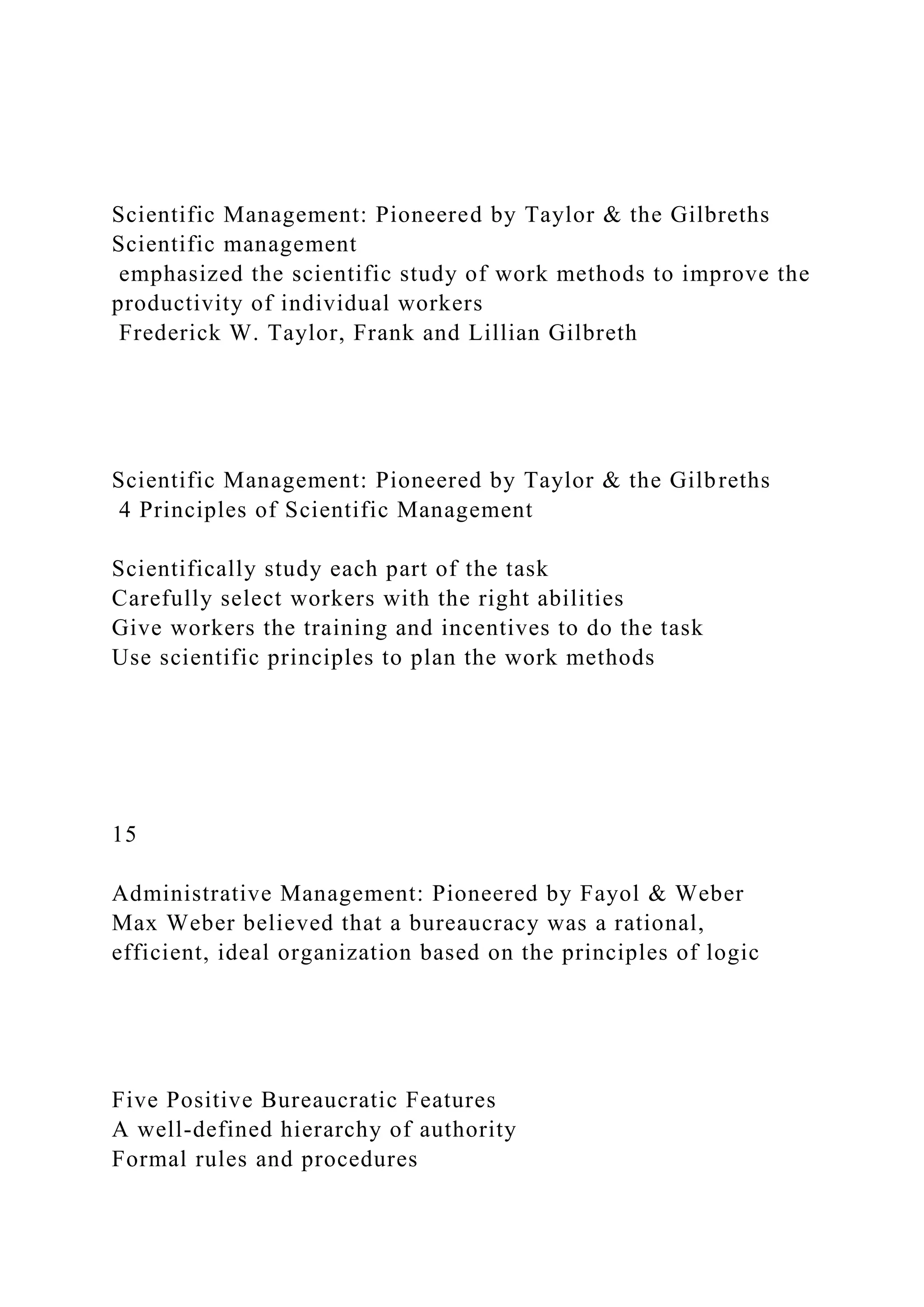 Scientific Management: Pioneered by Taylor & the Gilbreths
Scientific management
emphasized the scientific study of work methods to improve the
productivity of individual workers
Frederick W. Taylor, Frank and Lillian Gilbreth
Scientific Management: Pioneered by Taylor & the Gilbreths
4 Principles of Scientific Management
Scientifically study each part of the task
Carefully select workers with the right abilities
Give workers the training and incentives to do the task
Use scientific principles to plan the work methods
15
Administrative Management: Pioneered by Fayol & Weber
Max Weber believed that a bureaucracy was a rational,
efficient, ideal organization based on the principles of logic
Five Positive Bureaucratic Features
A well-defined hierarchy of authority
Formal rules and procedures
 