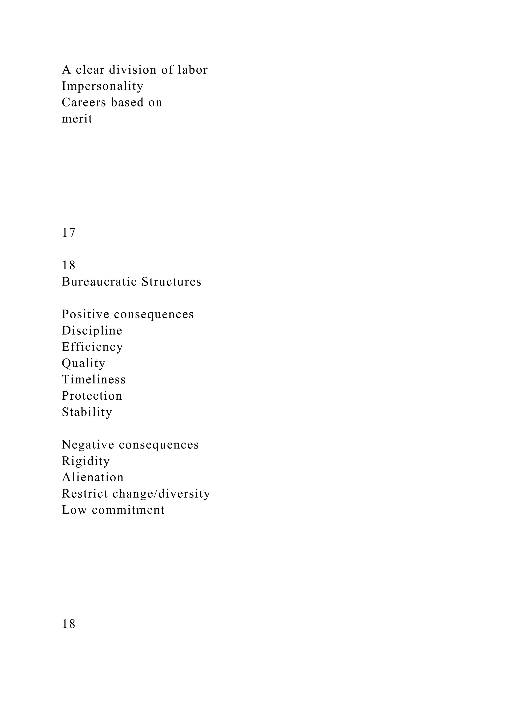 A clear division of labor
Impersonality
Careers based on
merit
17
18
Bureaucratic Structures
Positive consequences
Discipline
Efficiency
Quality
Timeliness
Protection
Stability
Negative consequences
Rigidity
Alienation
Restrict change/diversity
Low commitment
18
 
