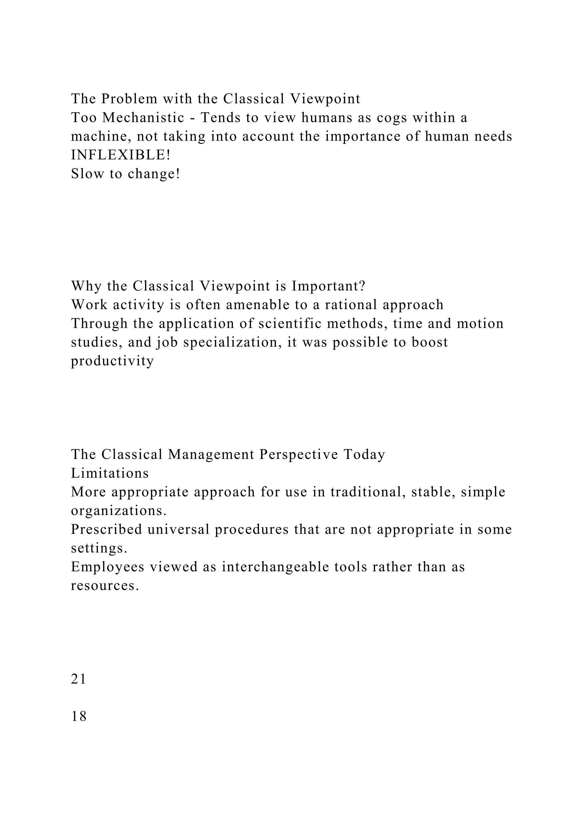 The Problem with the Classical Viewpoint
Too Mechanistic - Tends to view humans as cogs within a
machine, not taking into account the importance of human needs
INFLEXIBLE!
Slow to change!
Why the Classical Viewpoint is Important?
Work activity is often amenable to a rational approach
Through the application of scientific methods, time and motion
studies, and job specialization, it was possible to boost
productivity
The Classical Management Perspective Today
Limitations
More appropriate approach for use in traditional, stable, simple
organizations.
Prescribed universal procedures that are not appropriate in some
settings.
Employees viewed as interchangeable tools rather than as
resources.
21
18
 