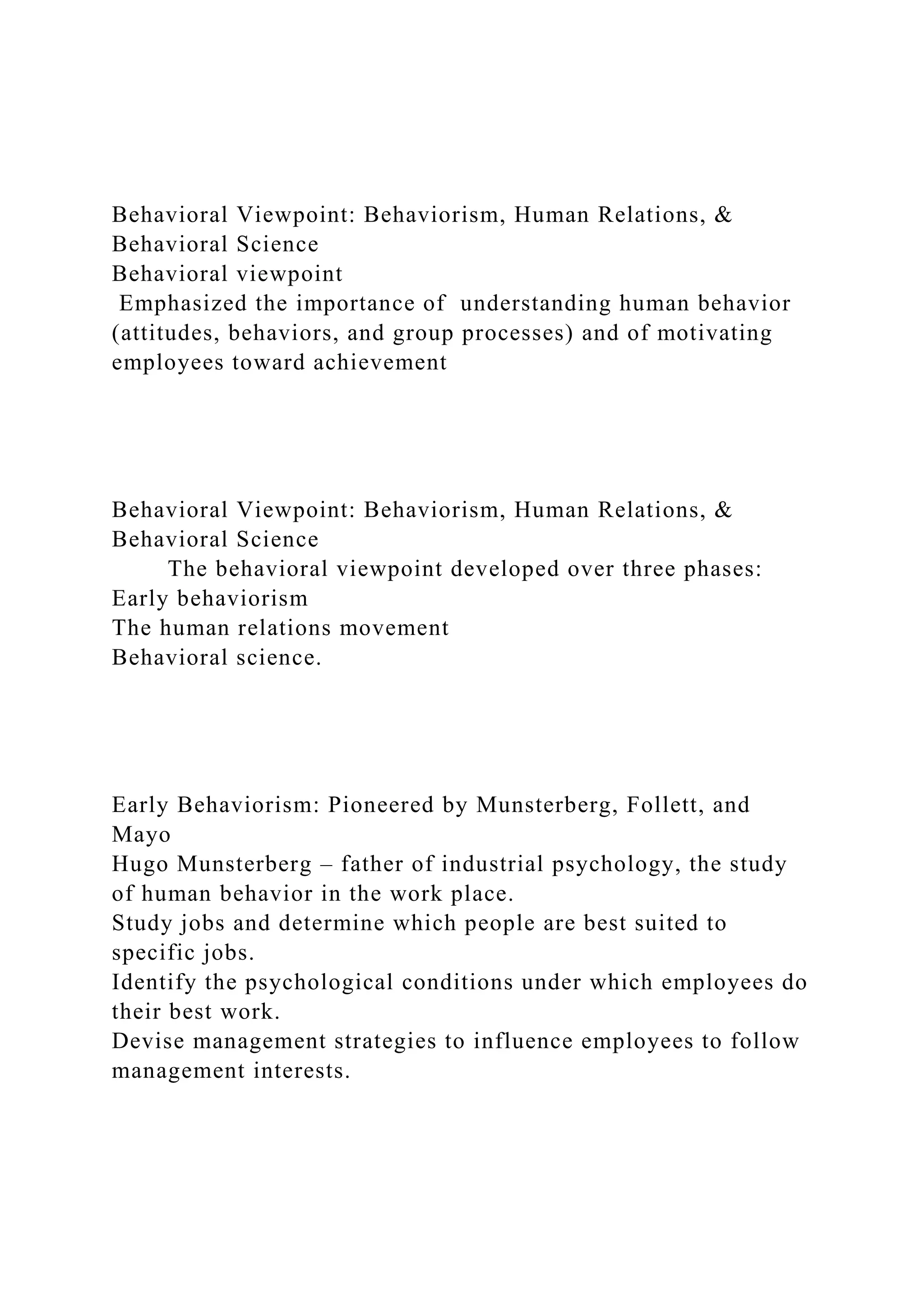Behavioral Viewpoint: Behaviorism, Human Relations, &
Behavioral Science
Behavioral viewpoint
Emphasized the importance of understanding human behavior
(attitudes, behaviors, and group processes) and of motivating
employees toward achievement
Behavioral Viewpoint: Behaviorism, Human Relations, &
Behavioral Science
The behavioral viewpoint developed over three phases:
Early behaviorism
The human relations movement
Behavioral science.
Early Behaviorism: Pioneered by Munsterberg, Follett, and
Mayo
Hugo Munsterberg – father of industrial psychology, the study
of human behavior in the work place.
Study jobs and determine which people are best suited to
specific jobs.
Identify the psychological conditions under which employees do
their best work.
Devise management strategies to influence employees to follow
management interests.
 