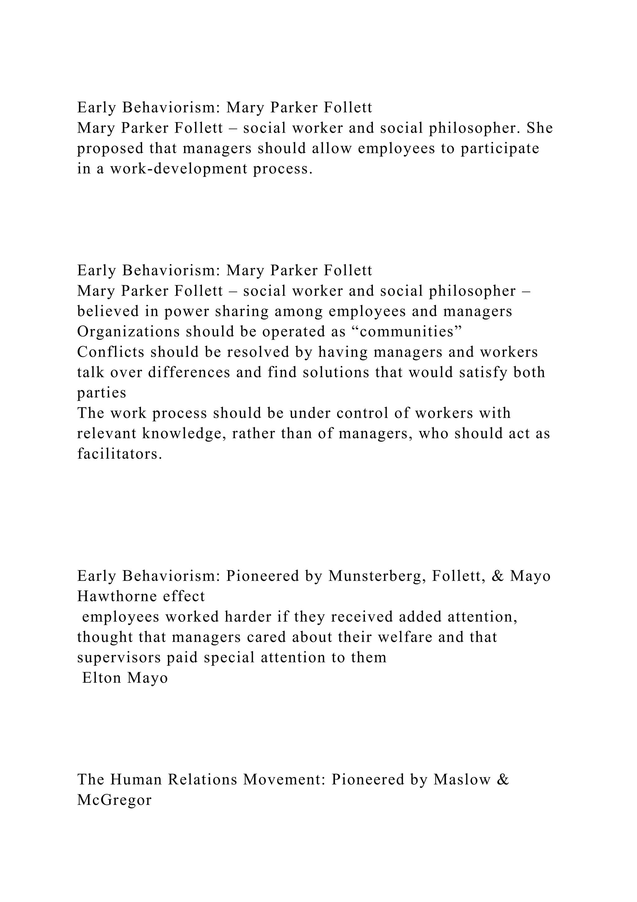 Early Behaviorism: Mary Parker Follett
Mary Parker Follett – social worker and social philosopher. She
proposed that managers should allow employees to participate
in a work-development process.
Early Behaviorism: Mary Parker Follett
Mary Parker Follett – social worker and social philosopher –
believed in power sharing among employees and managers
Organizations should be operated as “communities”
Conflicts should be resolved by having managers and workers
talk over differences and find solutions that would satisfy both
parties
The work process should be under control of workers with
relevant knowledge, rather than of managers, who should act as
facilitators.
Early Behaviorism: Pioneered by Munsterberg, Follett, & Mayo
Hawthorne effect
employees worked harder if they received added attention,
thought that managers cared about their welfare and that
supervisors paid special attention to them
Elton Mayo
The Human Relations Movement: Pioneered by Maslow &
McGregor
 