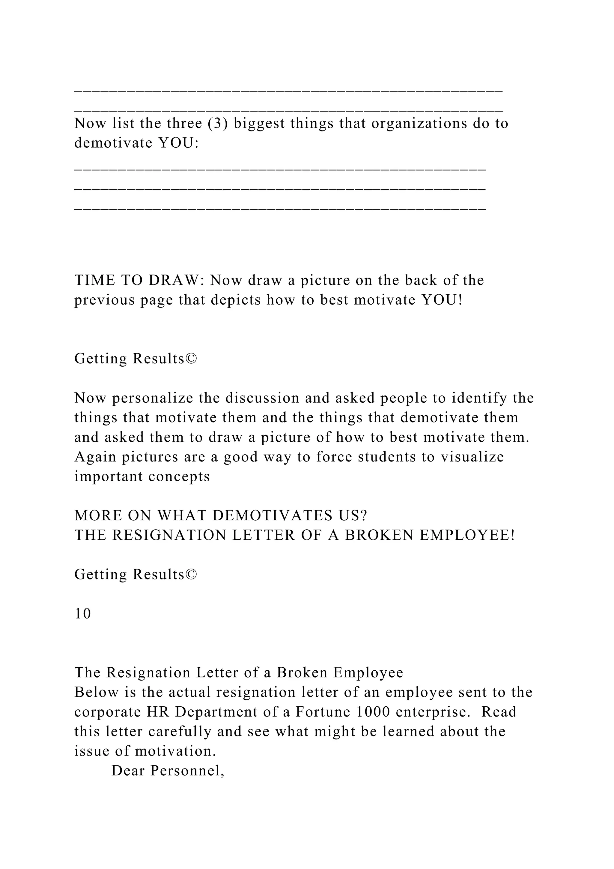 _________________________________________________
_________________________________________________
Now list the three (3) biggest things that organizations do to
demotivate YOU:
_______________________________________________
_______________________________________________
_______________________________________________
TIME TO DRAW: Now draw a picture on the back of the
previous page that depicts how to best motivate YOU!
Getting Results©
Now personalize the discussion and asked people to identify the
things that motivate them and the things that demotivate them
and asked them to draw a picture of how to best motivate them.
Again pictures are a good way to force students to visualize
important concepts
MORE ON WHAT DEMOTIVATES US?
THE RESIGNATION LETTER OF A BROKEN EMPLOYEE!
Getting Results©
10
The Resignation Letter of a Broken Employee
Below is the actual resignation letter of an employee sent to the
corporate HR Department of a Fortune 1000 enterprise. Read
this letter carefully and see what might be learned about the
issue of motivation.
Dear Personnel,
 
