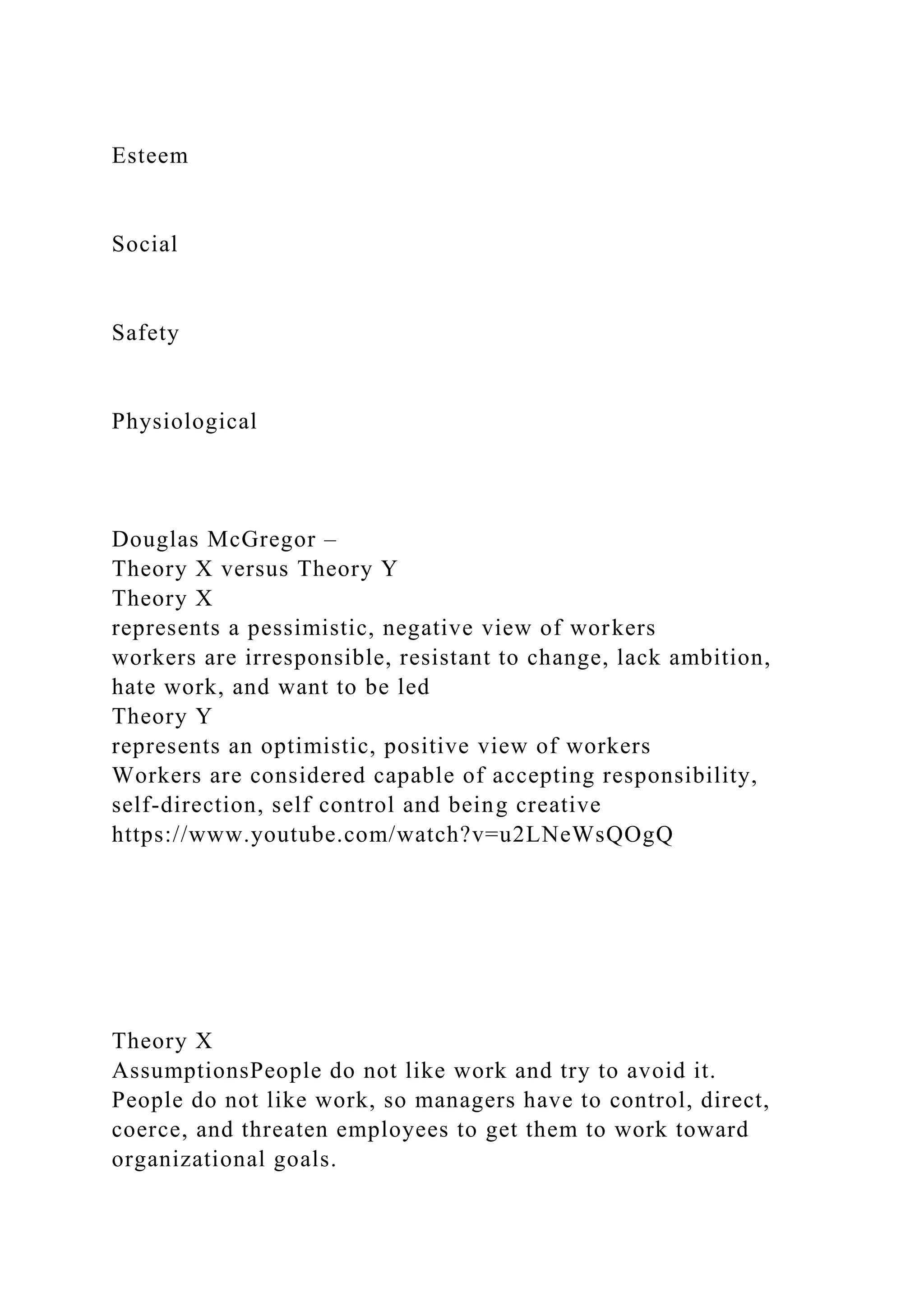 Esteem
Social
Safety
Physiological
Douglas McGregor –
Theory X versus Theory Y
Theory X
represents a pessimistic, negative view of workers
workers are irresponsible, resistant to change, lack ambition,
hate work, and want to be led
Theory Y
represents an optimistic, positive view of workers
Workers are considered capable of accepting responsibility,
self-direction, self control and being creative
https://www.youtube.com/watch?v=u2LNeWsQOgQ
Theory X
AssumptionsPeople do not like work and try to avoid it.
People do not like work, so managers have to control, direct,
coerce, and threaten employees to get them to work toward
organizational goals.
 