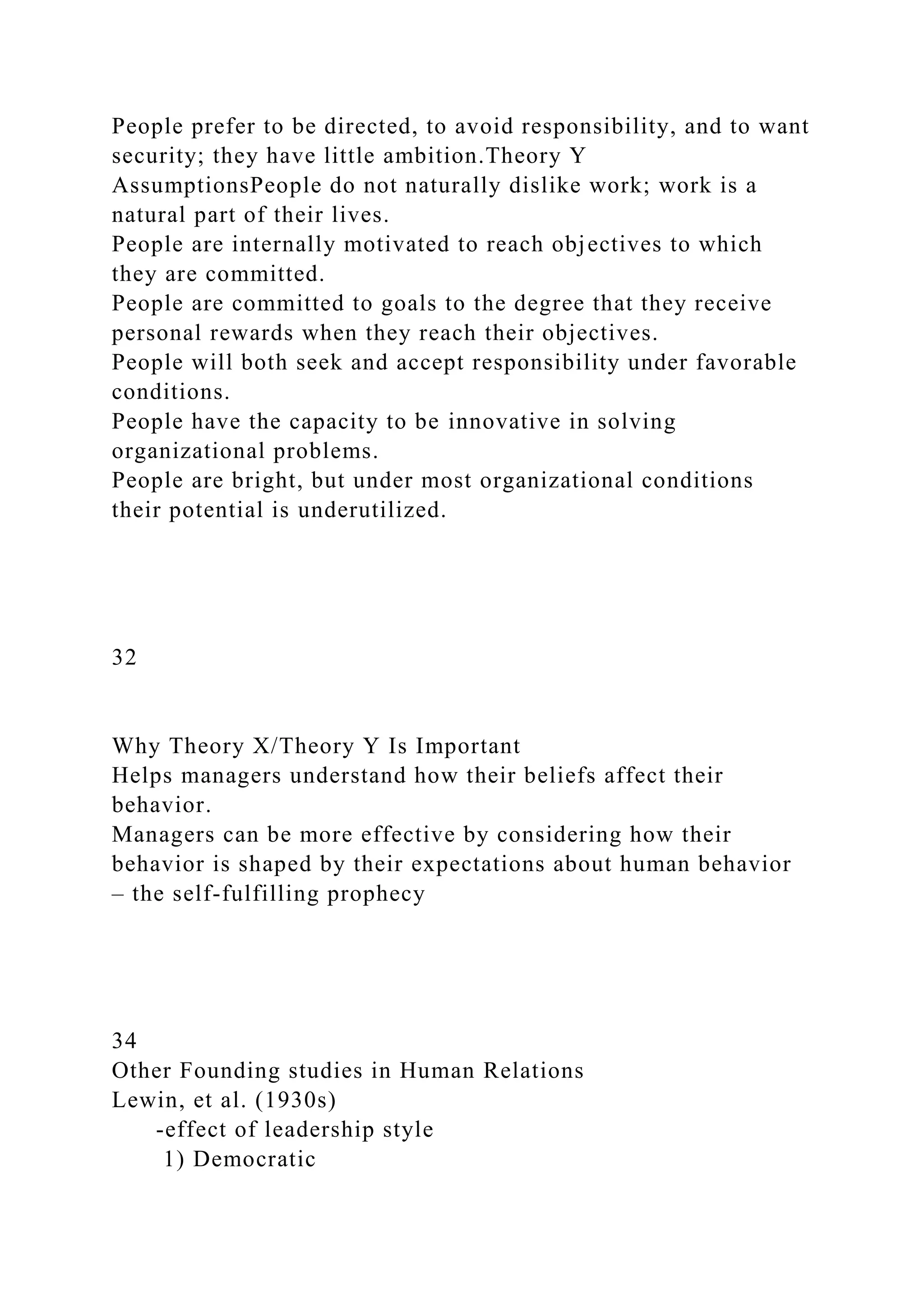 People prefer to be directed, to avoid responsibility, and to want
security; they have little ambition.Theory Y
AssumptionsPeople do not naturally dislike work; work is a
natural part of their lives.
People are internally motivated to reach objectives to which
they are committed.
People are committed to goals to the degree that they receive
personal rewards when they reach their objectives.
People will both seek and accept responsibility under favorable
conditions.
People have the capacity to be innovative in solving
organizational problems.
People are bright, but under most organizational conditions
their potential is underutilized.
32
Why Theory X/Theory Y Is Important
Helps managers understand how their beliefs affect their
behavior.
Managers can be more effective by considering how their
behavior is shaped by their expectations about human behavior
– the self-fulfilling prophecy
34
Other Founding studies in Human Relations
Lewin, et al. (1930s)
-effect of leadership style
1) Democratic
 