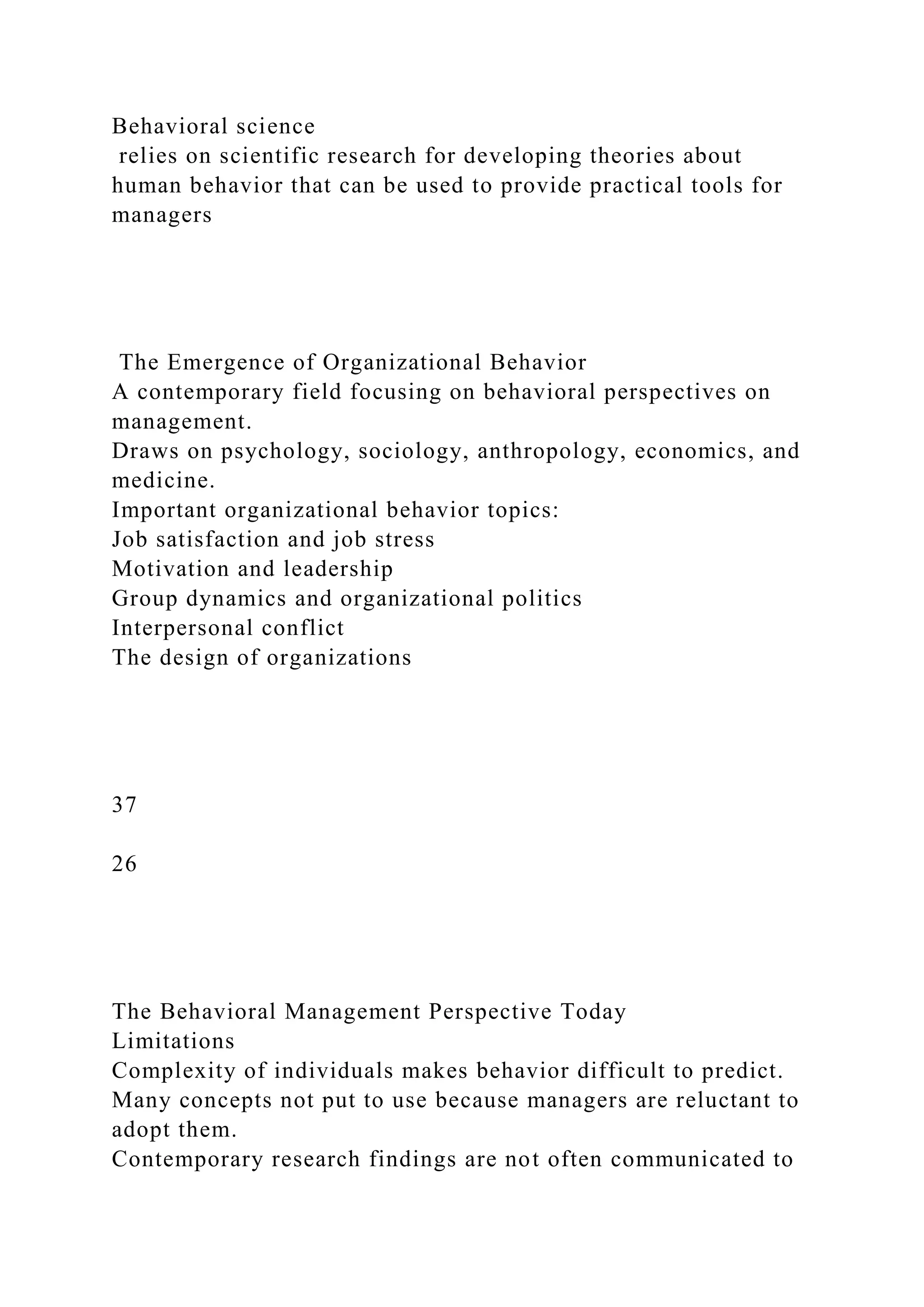 Behavioral science
relies on scientific research for developing theories about
human behavior that can be used to provide practical tools for
managers
The Emergence of Organizational Behavior
A contemporary field focusing on behavioral perspectives on
management.
Draws on psychology, sociology, anthropology, economics, and
medicine.
Important organizational behavior topics:
Job satisfaction and job stress
Motivation and leadership
Group dynamics and organizational politics
Interpersonal conflict
The design of organizations
37
26
The Behavioral Management Perspective Today
Limitations
Complexity of individuals makes behavior difficult to predict.
Many concepts not put to use because managers are reluctant to
adopt them.
Contemporary research findings are not often communicated to
 