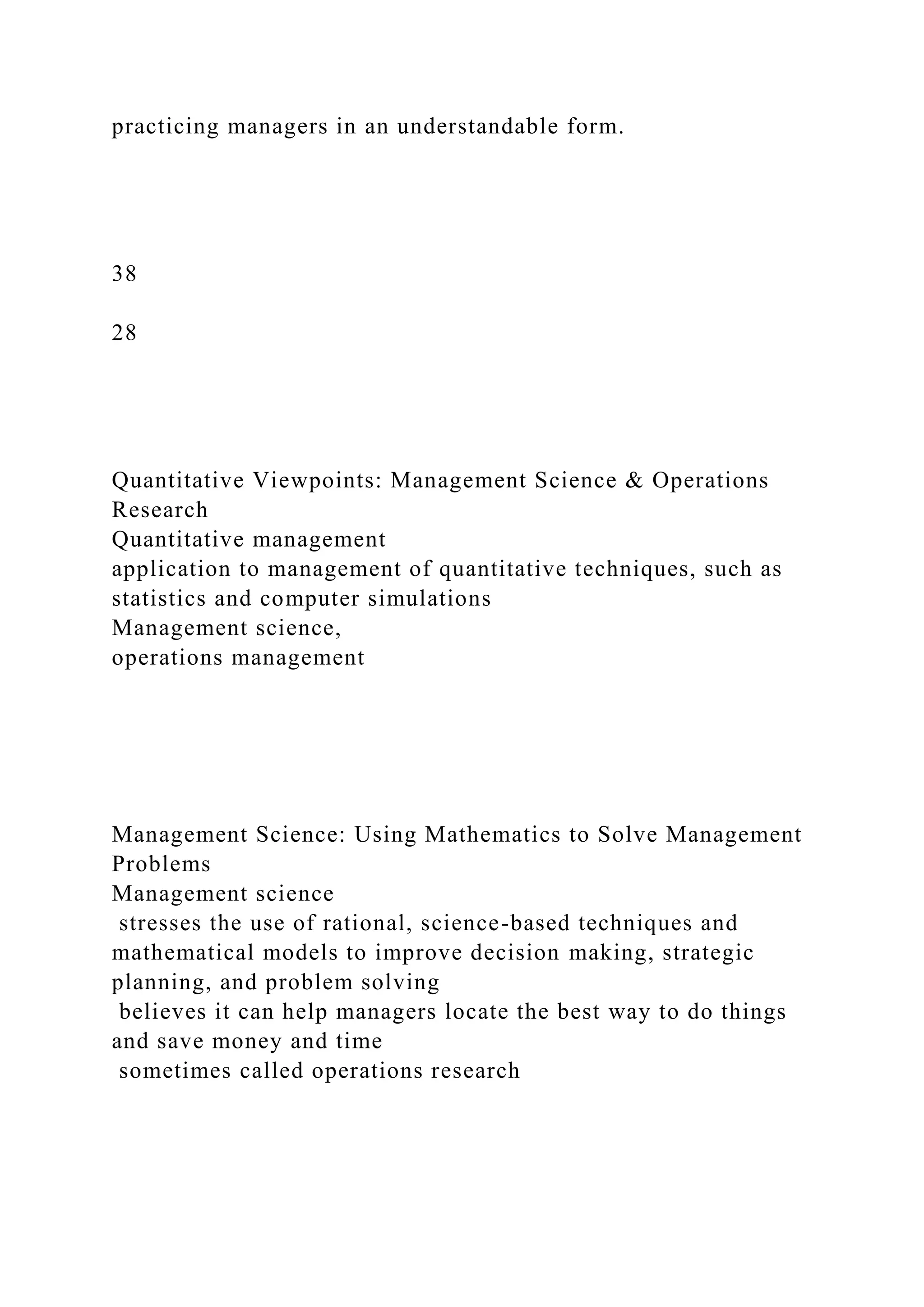 practicing managers in an understandable form.
38
28
Quantitative Viewpoints: Management Science & Operations
Research
Quantitative management
application to management of quantitative techniques, such as
statistics and computer simulations
Management science,
operations management
Management Science: Using Mathematics to Solve Management
Problems
Management science
stresses the use of rational, science-based techniques and
mathematical models to improve decision making, strategic
planning, and problem solving
believes it can help managers locate the best way to do things
and save money and time
sometimes called operations research
 